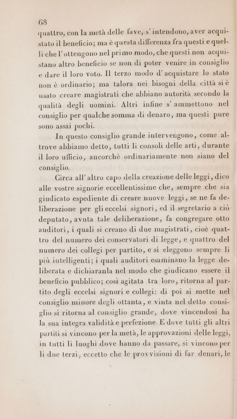 quattro, con la metà delle fave, s'intendono, aver acqui- stato il beneficio; ma è questa differenza fra questi e quel- li che l’ottengono nel primo modo, che questi non acqui. stano altro beneficio se non di poter venire in consiglio e dare il loro voto. Il terzo modo d’ acquistare lo stato non è ordinario; ma talora nei bisogni della città si è usato creare magistrati che abbiano autorità secondo la qualità degli uomini. Altri infine s° ammettono nel consiglio per qualche somma di denaro, ma questi pure sono assai pochi. In questo consiglio grande intervengono, come al trove abbiamo detto, tutti li consoli delle arti, durante il loro ufficio, ancorchè ordinariamente non siano del consiglio. Circa all’ altro capo della creazione delle leggi, dico alle vostre signorie eccellentissime che, sempre che sia giudicato espediente di creare nuove leggi, se ne fa de- liberazione per gli eccelsi signori, ed il segretario a ciÒ- deputato, avuta tale deliberazione, fa congregare otto auditori, i quali si creano di due magistrati, cioè quat- tro del numero dei conservatori di legge, e quattro del numero dei collegi per partito, e si eleggono sempre li più intelligenti; i quali auditori esaminano la legge de- liberata e dichiaranla nel modo che giudicano essere il beneficio pubblico; così agitata tra loro, ritorna al par- tito degli eccelsi signori e collegi: di poi si mette nel consiglio minore degli ottanta, e vinta nel detto consi- glio si ritorna al consiglio grande, dove vincendosi ha la sua integra validità e perfezione. E dove tutti gli altri partiti si vincono per la metà, le approvazioni delle leggi, in tutti li luoghi dove hanno da passare, st vincono per li due terzi, eccetto che le provvisioni di far denari, le