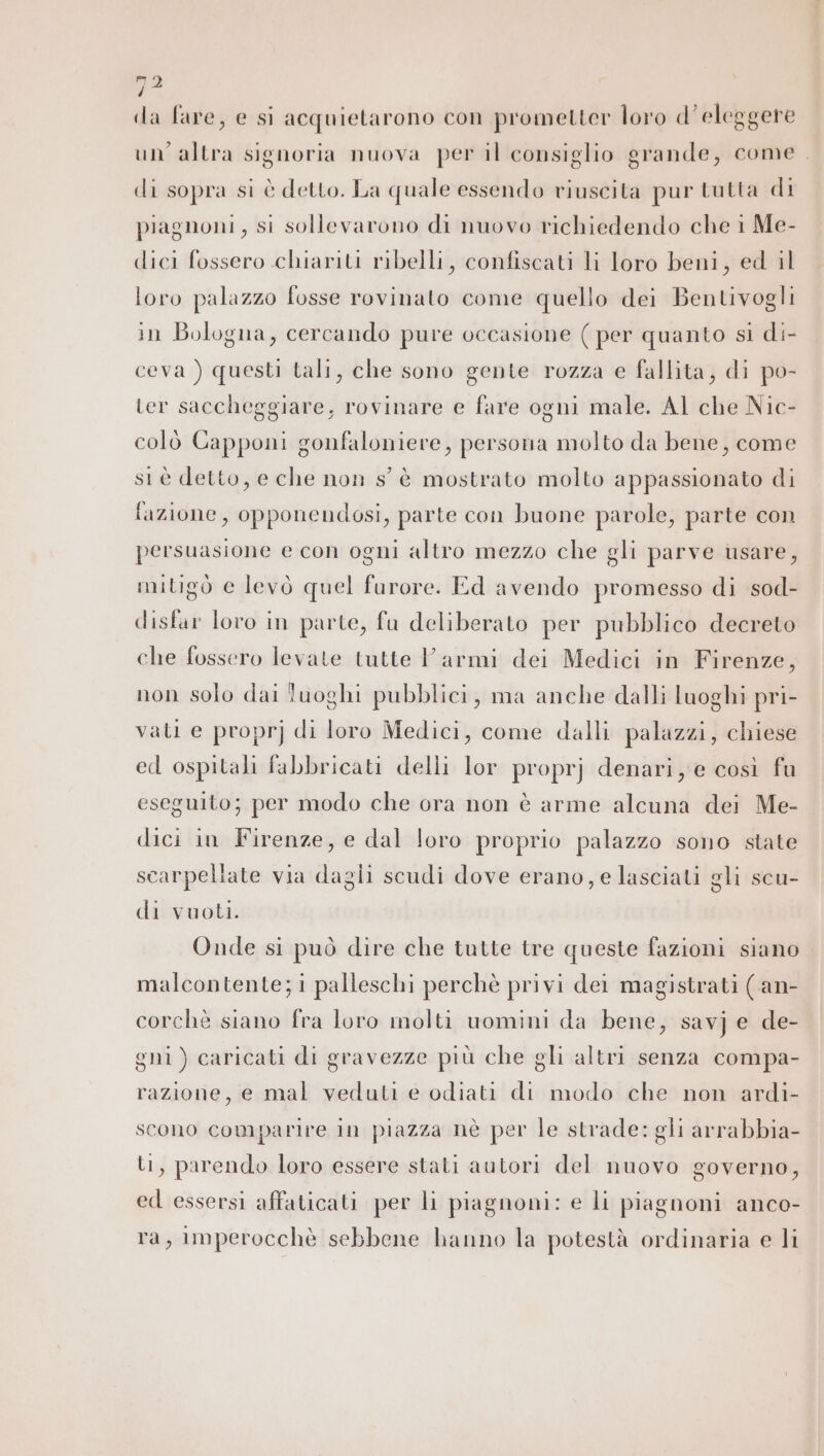 ma da fare, e si acquietarono con prometter loro d’eleggere un’ altra signoria nuova per il consiglio grande, come. di sopra si è detto. La quale essendo riuscita pur tutta di piagnoni, si sollevarono di nuovo richiedendo che i Me- dici fossero chiariti ribelli, confiscati li loro beni, ed il loro palazzo fosse rovinato come quello dei Bentivogli in Bologna, cercando pure occasione ( per quanto si di- ceva ) questi tali, che sono gente rozza e fallita, di po- ter saccheggiare, rovinare e fare ogni male. Al che Nic- colò Capponi gonfaloniere, persona molto da bene, come st è detto, e che non s'è mostrato molto appassionato di fazione, opponendosi, parte con buone parole, parte con persuasione e con ogni altro mezzo che gli parve usare, mitigò e levò quel furore. Ed avendo promesso di sod- disfar loro in parte, fu deliberato per pubblico decreto che fossero levate tutte Varmi dei Medici in Firenze, non solo dai luoghi pubblici, ma anche dalli luoghi pri- vati e propr] di loro Medici, come dalli palazzi, chiese ed ospitali fabbricati delli lor proprj denari, e così fu eseguito; per modo che ora non è arme alcuna dei Me- dici in Firenze, e dal loro proprio palazzo sono state scarpellate via dagli scudi dove erano, e lasciati gli scu- di vuoti. Onde si può dire che tutte tre queste fazioni siano malcontente;i palleschi perchè privi del magistrati (an- corchè siano fra loro molti uomini da bene, savj e de- gni) caricati di gravezze più che gli altri senza compa- razione, e mal veduti e odiati di modo che non ardi- scono comparire in piazza nè per le strade: gli arrabbia- ti, parendo loro essere stati autori del nuovo governo, ed essersi affaticati per li piagnoni: e li piagnoni anco- ra, imperocchè sebbene hanno la potestà ordinaria e li