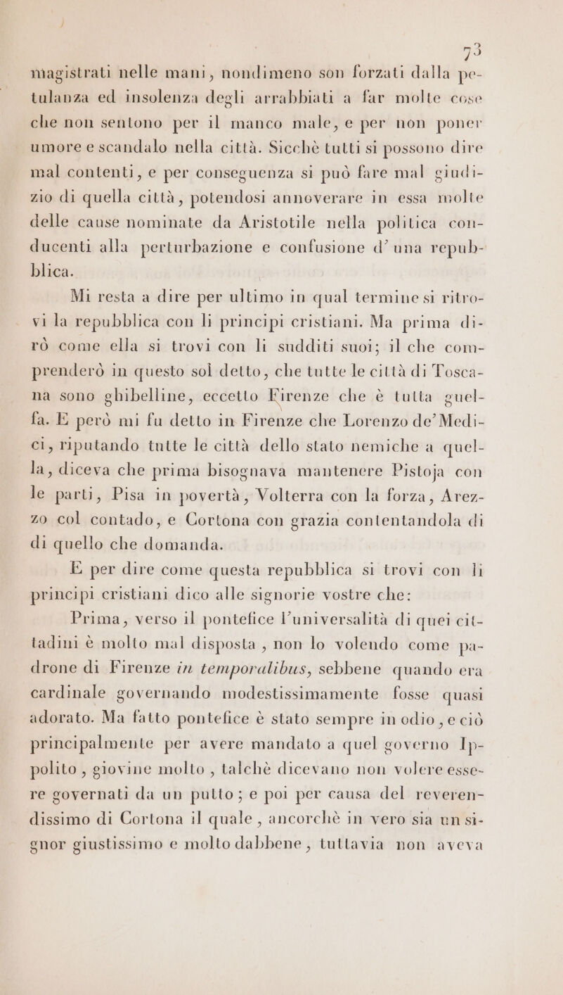 magistrati nelle mani, nondimeno son forzati dalla pe- tulanza ed insolenza degli arrabbiati a far molte cose che non sentono per il manco male, e per non poner umore e scandalo nella città. Sicchè tutti si possono dire mal contenti, e per conseguenza si può fare mal giudi- zio di quella città, potendosi annoverare in essa molte delle cause nominate da Aristotile nella politica con- ducenti alla perturbazione e confusione d’ una repub- blica. Mi resta a dire per ultimo in qual termine si ritro- vi la repubblica con li principi cristiani. Ma prima di- ro come ella si trovi con li sudditi suoi; il che com- prenderò in questo sol detto, che tutte le città di Tosca- na sono ghibelline, eccetto Firenze che è tutta guel- fa. E però mi fu detto in Firenze che Lorenzo de’ Medi- ci, riputando tutte le città dello stato nemiche a quel- la, diceva che prima bisognava mantenere Pistoja con le parti, Pisa in povertà, Volterra con la forza, Arez- zo col contado, e Cortona con grazia contentandola di di quello che domanda. E per dire come questa repubblica si trovi con li principi cristiani dico alle signorie vostre che: Prima, verso il pontefice l'universalità di quei cit- tadini è molto mal disposta , non lo volendo come pa- drone di Firenze în temporalibus, sebbene quando era cardinale governando modestissimamente fosse quasi adorato. Ma fatto pontefice è stato sempre in odio , e ciò principalmente per avere mandato a quel governo 1p- polito , giovine molto , talchè dicevano non volere esse- re governati da un pulto ; e poi per causa del reveren- dissimo di Cortona il quale, ancorchè in vero sia un si- gnor giustissimo e molto dabbene , tuttavia non aveva