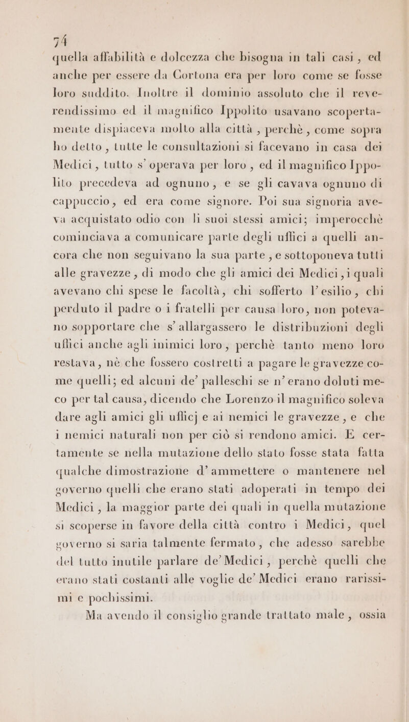 quella affabilità e dolcezza che bisogna in tali casi, ed anche per essere da Cortona era per loro come se fosse loro suddito. Inoltre il dominio assoluto che il reve- rendissimo ed il magnifico Ippolito usavano scoperta- meute dispiaceva molto alla città , perchè , come sopra ho detto, tutte le consultazioni si facevano in casa dei Medici, tutto s' operava per loro , ed il magnifico Ippo- lito precedeva ad ognuno, e se gli cavava ognuno di cappuccio, ed era come signore. Poi sua signoria ave- Va acquistato odio con li suoi stessi amici; imperocchè cominciava a comunicare parte degli uflici a quelli an- cora che non seguivano la sua parte , e sottoponeva tutti alle gravezze , di modo che gli amici dei Medici ,i quali avevano chi spese le facoltà, chi sofferto l'esilio, chi perduto il padre o i fratelli per causa loro, non poteva- no sopportare che s' allargassero le distribuzioni degli uftici anche agli inimici loro, perchè tanto meno loro restava, nè che fossero costretti a pagare le gravezze co- me quelli; ed alcuni de’ palleschi se n’ erano doluti me- co per tal causa, dicendo che Lorenzo il magnifico soleva dare agli amici gli uflicj e ai nemici le gravezze, e che i nemici naturali non per ciò si rendono amici. È cer- tamente se nella mutazione dello stato fosse stata fatta qualche dimostrazione d’ ammettere o mantenere nel governo quelli che erano stati adoperati in tempo dei Medici , la maggior parte dei quali in quella mutazione sì scoperse in favore della città contro i Medici, quel voverno si saria talmente fermato, che adesso sarebbe del tutto inutile parlare de’ Medici, perchè quelli che erano stati costanti alle voglie de’ Medici erano rarissi- mi e pochissimi. Ma avendo il consiglio grande trattato male, ossia