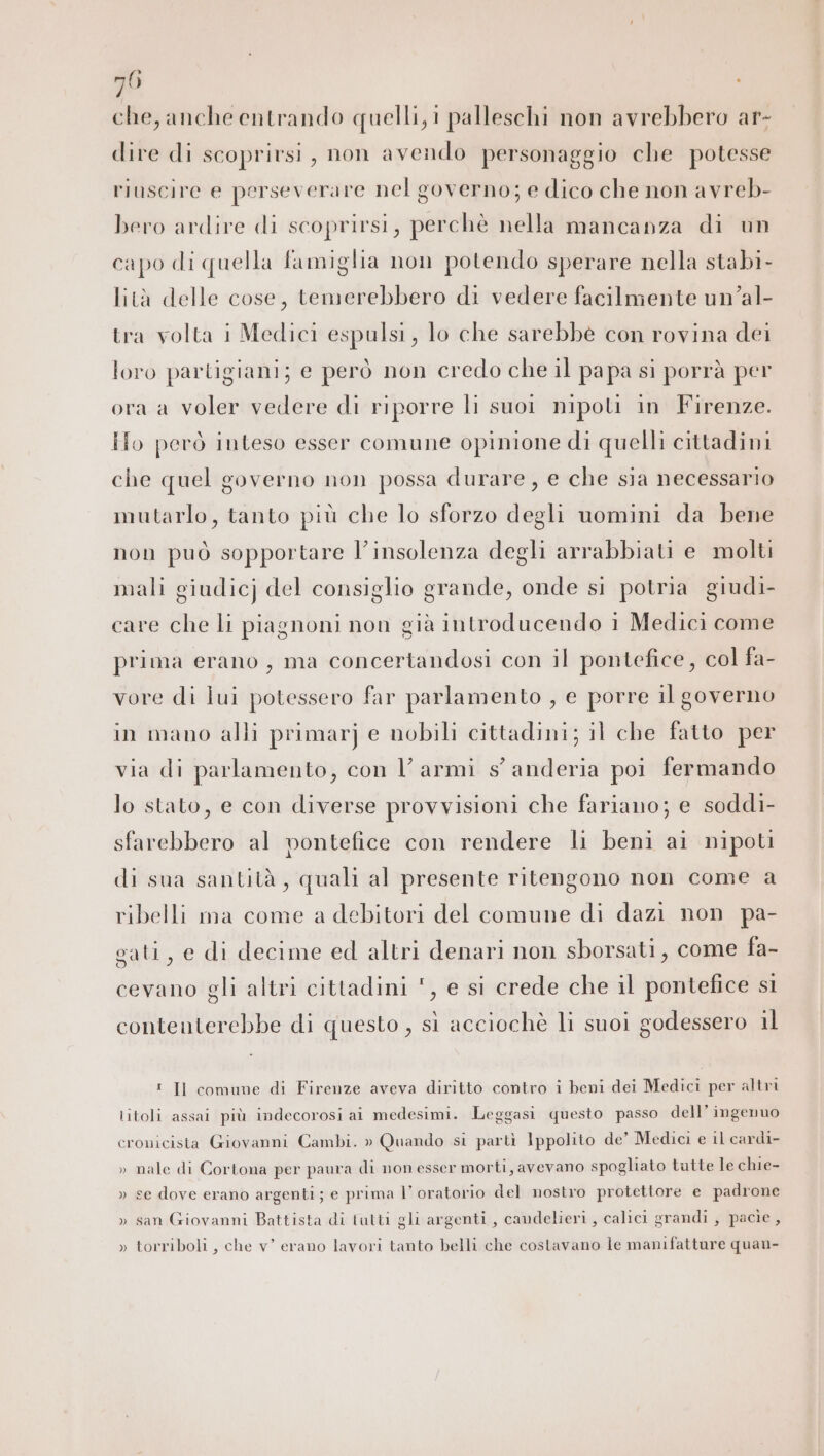 che, anche entrando quelli, i palleschi non avrebbero ar- dire di scoprirsi, non avendo personaggio che potesse riuscire e perseverare nel governo; e dico che non avreb- bero ardire di scoprirsi, perchè nella mancanza di un capo di quella famiglia non potendo sperare nella stabi- lità delle cose, temerebbero di vedere facilmente un’al- tra volta i Medici espulsi, lo che sarebbe con rovina dei loro partigiani; e però non credo che il papa si porrà per ora a voler vedere di riporre li suoi nipoti in Firenze. Ho però inteso esser comune opinione di quelli cittadini che quel governo non possa durare, e che sia necessario mutarlo, tanto più che lo sforzo degli uomini da bene non può sopportare l’insolenza degli arrabbiati e molti mali giudicj del consiglio grande, onde si potria giudi- care che li piagnoni non già introducendo i Medici come prima erano, ma concertandosi con il pontefice, col fa- vore di lui potessero far parlamento , e porre il governo in mano alli primarj e nobili cittadini; il che fatto per via di parlamento, con Vl armi s'anderia poi fermando lo stato, e con diverse provvisioni che fariano; e soddi- sfarebbero al pontefice con rendere li beni ai nipoti di sua santità, quali al presente ritengono non come a ribelli ma come a debitori del comune di dazi non pa- gati, e di decime ed altri denari non sborsati, come fa- cevano gli altri cittadini ', e si crede che il pontefice si contenterebbe di questo , sì acciochè li suoi godessero il ! Il comune di Firenze aveva diritto contro i beni dei Medici per altri litoli assai più indecorosi ai medesimi. Leggasi questo passo dell’ ingenuo cronicista Giovanni Cambi. » Quando si partì Ippolito de’ Medici e il cardi- » nale di Cortona per paura di non esser morti, avevano spogliato tutte le chie- » se dove erano argenti ; e prima I oratorio del nostro protettore e padrone » san Giovanni Battista dì tutti gli argenti, candelieri, calici grandi , pacie , » torriboli, che v’ erano lavori tanto belli che costavano le manifatture quan-