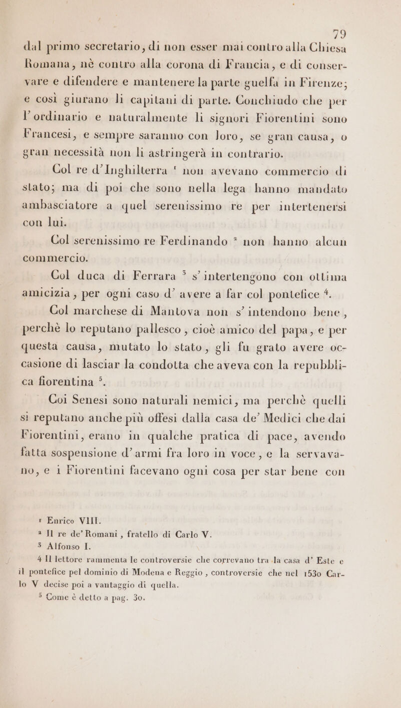 dal primo secretario, di non esser mai contro alla Chiesa Romana, nè contro alla corona di Francia, e di conser- vare e difendere e mantenere la parte guelfa in Firenze; e così giurano li capitani di parte. Conchiudo che per l’ordinario e naturalmente li signori Fiorentini sono Francesi, e sempre saranno con loro, se gran causa, 0 gran necessità non li astringerà in contrario. Col re d’Inghilterra  non avevano commercio di stato; ma di poi che sono nella lega hanno mandato ambasciatore a quel serenissimo re per intertenersi con lui. Col serenissimo re Ferdinando * non hanno alcun commercio. i Col duca di Ferrara * s’ intertengono con ottima amicizia, per ogni caso d’ avere a far col pontefice 4. Col marchese di Mantova non s'intendono bene , perchè lo reputano pallesco , cioè amico del papa, e per questa causa, mutato lo stato, gli fu grato avere oc- casione di lasciar la condotta che aveva con la repubbli- ca fiorentina *. Coi Senesi sono naturali nemici, ma perchè quelli si reputano anche più offesi dalia casa de’ Medici che dai Fiorentini, erano in qualche pratica di pace, avendo fatta sospensione d’armi fra loro in voce, e la servava- no, e 1 Fiorentini facevano ogni cosa per star bene con Enrico VIII. 2 Il re de’ Romani , fratello di Carlo V. 3 Alfonso I. 4 Il lettore rammenta le controversie che correvano tra .la casa d’ Este e il pontefice pel dominio di Modena e Reggio , controversie che nel 1530 Car- lo V decise poi a vantaggio di quella. &gt; Come è detto a pag. 30.