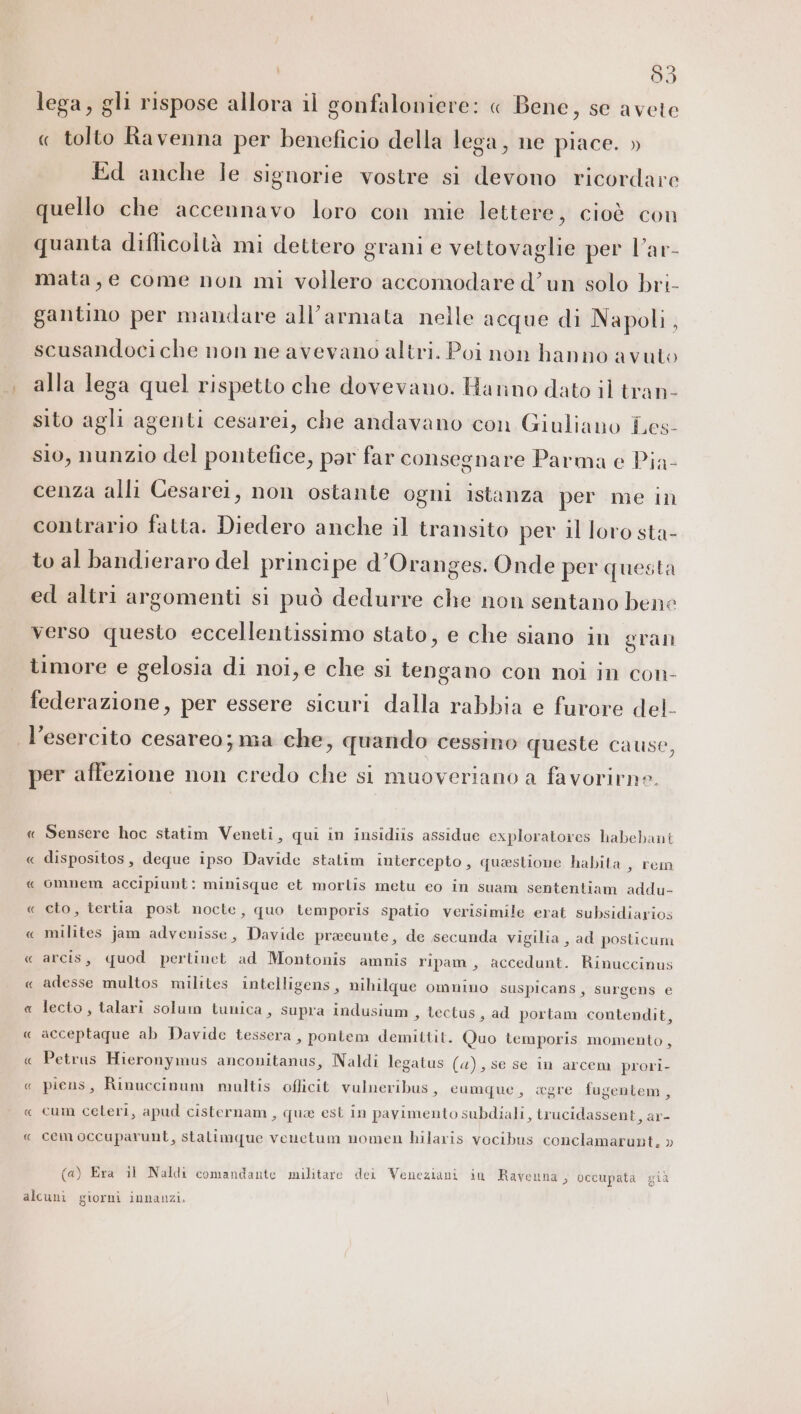 lega, gli rispose allora il gonfaloniere: « Bene, se avete « tolto Ravenna per beneficio della lega, ne piace. » Ed anche ie signorie vostre si devono ricordare quello che accennavo loro con mie lettere, cioè con quanta diflicoltà mi dettero grani e vettovaglie per l’ar- mata, e come non mi vollero accomodare d’un solo bri- gantino per mandare all’armata nelle acque di Napoli, scusandoci che non ne avevano altri. Poi non hanno avuto alla lega quel rispetto che dovevano. Hanno dato il tran- sito agli agenti cesarei, che andavano con Giuliano Les- sio, nunzio del pontefice, par far consegnare Parma e Pia- cenza alli Cesarei, non ostante ogni istanza per me in contrario fatta. Diedero anche il transito per il loro sta- to al bandieraro del princi pe d’Oranges. Onde per questa ed altri argomenti si può dedurre che non sentano bene verso questo eccellentissimo stato, e che siano in gran timore e gelosia di noi, e che si tengano con noi in con- federazione, per essere sicuri dalla rabbia e furore del- l’esercito cesareo; ma che, quando cessino queste cause, per affezione non credo che si muoveriano a favorirne. « Sensere hoc statim Veneti, qui in insidiis assidue exploratores habebant « dispositos, deque ipso Davide statim intercepto, questione habita , rem « omnem accipiunt: minisque et mortis metu eo in suam sententiam addu- « cto, tertia post nocte, quo temporis spatio verisimile erat subsidiarios « milites jam advenisse, Davide praeunte, de secunda vigilia, ad posticum « arcis, quod pertinet ad Montonis amnis ripam, accedunt. Rinuccinus « adesse multos milites intelligens, nihilque omnino suspicans, surgens € « lecto, talari solum tunica, supra indusium , lectus, ad portam contendit, « acceptaque ab Davide tessera, pontem demittit. Quo temporis momento, « Petrus Hieronymus anconitanus, Naldi legatus (a), se se in arcem prori- « piens, Rinuccinum multis officit vulneribus, eumque, agre fugentem, « cum celeri, apud cisternam, que est in pavimento subdiali, irucidassent, ar- « cemoccuparunt, stalimque venetum nomen hilaris vocibus conclamarunt. » (a) Era il Naldi comandante militare dei Veneziani in Ravenna, occupata già alcuni giorni innanzi.