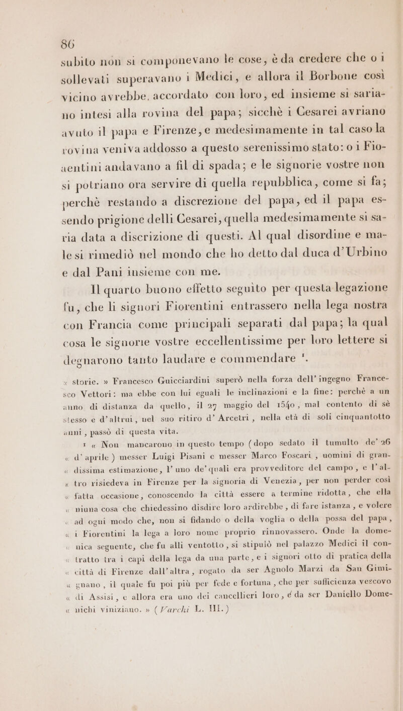 80 subito non si componevano le cose, è da credere che 0 1 sollevati superavano 1 Medici, e allora il Borbone così vicino avrebbe, accordato con loro, ed insieme si saria- no intesi alla rovina del papa; sicchè i Cesarei avriano avuto il papa e Firenze, e medesimamente in tal caso la rovina veniva addosso a questo serenissimo stato: 0 1 Fio- aentini andavano a fil di spada; e le signorie vostre non si potriano ora servire di quella repubblica, come si fa; perchè restando a discrezione del papa, ed il papa es- sendo prigione delli Cesare1, quella medesimamente si sa- via data a discrizione di questi. Al qual disordine e ma- lesi rimediò nel mondo che ho detto dal duca d’ Urbino e dal Pani insieme con me. Il quarto buono effetto seguito per questa legazione fu, che li signori Fiorentini entrassero nella lega nostra con Francia come principali separati dal papa; la qual cosa le signorie vostre eccellentissime per loro lettere si I degnarono tanto laudare e commendare ‘*. « storie. » Francesco Guicciardini superò nella forza dell’ ingegno France- sco Vettori: ma ebbe con lui eguali le inclinazioni e la fine: perchè a un anno di distanza da quello, il 27 maggio del 1540, mal contento di sè stesso e d’altrui, nel suo ritiro d’ Arcetri, nella età di soli cinquantotto anni, passò di questa vita. 1 « Non mancarono in questo tempo ( dopo sedato il tumulto de’ 26 « d’ aprile ) messer Luigi Pisani c messer Marco Foscari, uomini di gran- « dissima estimazione, 1’ uno de’ quali era provveditore del campo, e l'al « tro risiedeva in Firenze per la signoria di Venezia, per non perder così « fatta occasione, conoscendo la città essere a termine ridotta, che ella &lt; niuna cosa che chiedessino disdire loro ardirebbe , di fare istanza, e volere « ad ogni modo che, non si fidando o della voglia o della possa del papa, « i Fiorentini la lega a loro nome proprio rinnovassero. Onde la dome- « nica seguente, che fu alli ventotto , si stipulò nel palazzo Medici il con- « tratto tra i capi della lega da una parte, e i signori olto di pratica della « città di Firenze dall’altra, rogato da ser Agnolo Marzi da San Gimi- « gnano , il quale fu poi più per fede e fortuna , che per sufficienza vescovo « di Assisi, e allora era uno dei cancellieri loro, € da ser Daniello Dome- « nichi viniziano. » ( Yarchi E. ALL)