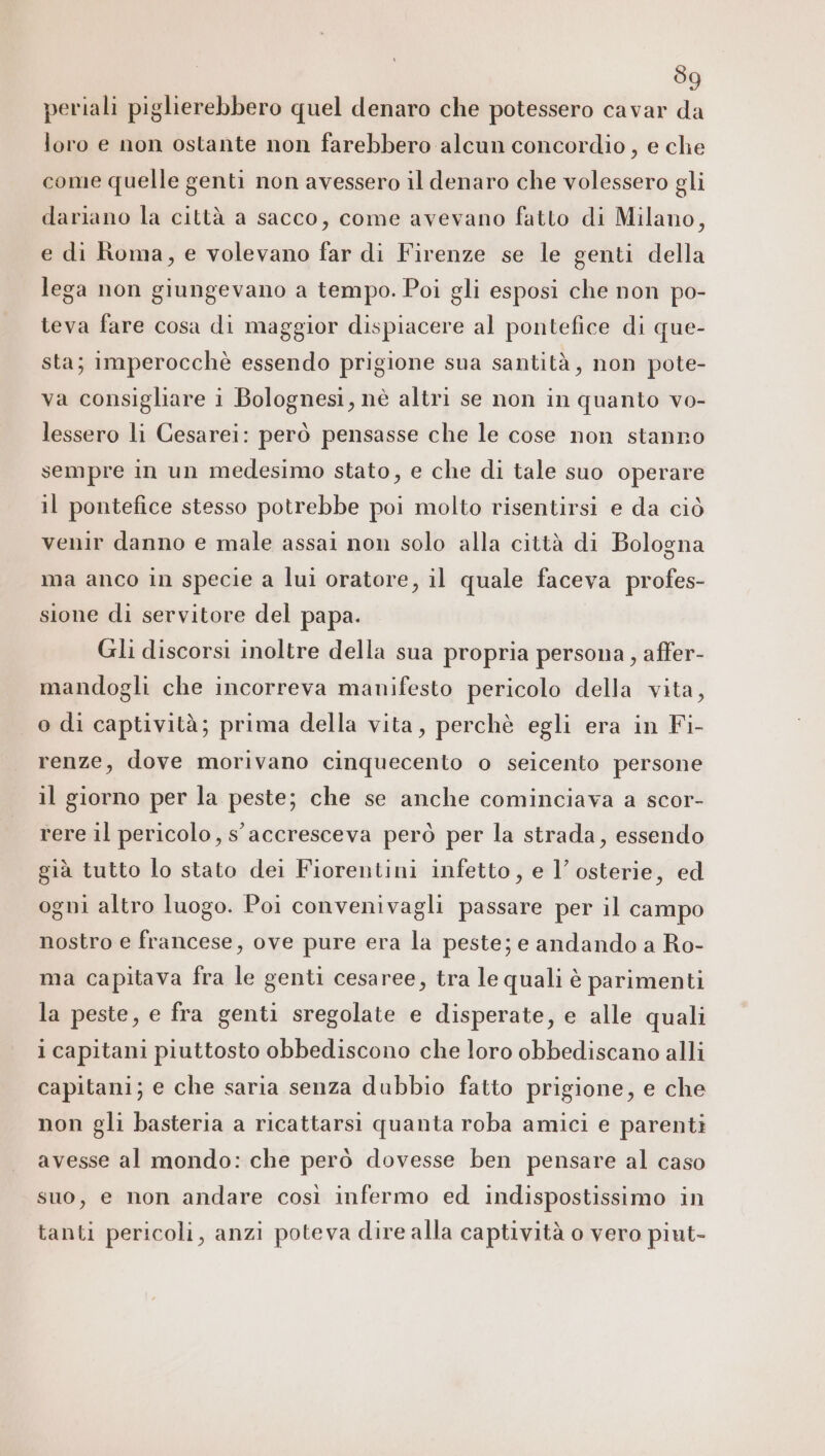 39 periali piglierebbero quel denaro che potessero cavar da loro e non ostante non farebbero alcun concordio, e che come quelle genti non avessero il denaro che volessero gli dariano la città a sacco, come avevano fatto di Milano, e di Roma, e volevano far di Firenze se le genti della lega non giungevano a tempo. Poi gli esposi che non po- teva fare cosa di maggior dispiacere al pontefice di que- sta; imperocchè essendo prigione sua santità, non pote- va consigliare i Bolognesi, nè altri se non in quanto vo- lessero li Cesarei: però pensasse che le cose non stanno sempre in un medesimo stato, e che di tale suo operare il pontefice stesso potrebbe poi molto risentirsi e da ciò venir danno e male assai non solo alla città di Bologna ma anco in specie a lui oratore, il quale faceva profes- sione di servitore del papa. Gli discorsi inoltre della sua propria persona, affer- mandogli che incorreva manifesto pericolo della vita, o di captività; prima della vita, perchè egli era in Fi- renze, dove morivano cinquecento o seicento persone il giorno per la peste; che se anche cominciava a scor- rere il pericolo, s'accresceva però per la strada, essendo già tutto lo stato dei Fiorentini infetto, e 1’ osterie, ed ogni altro luogo. Poi convenivagli passare per il campo nostro e francese, ove pure era la peste; e andando a Ro- ma capitava fra le genti cesaree, tra le quali è parimenti la peste, e fra genti sregolate e disperate, e alle quali 1 capitani piuttosto obbediscono che loro obbediscano alli capitani; e che saria senza dubbio fatto prigione, e che non gli basteria a ricattarsi quanta roba amici e parenti avesse al mondo: che però dovesse ben pensare al caso suo, e non andare così infermo ed indispostissimo in tanti pericoli, anzi poteva dire alla captività o vero piut-