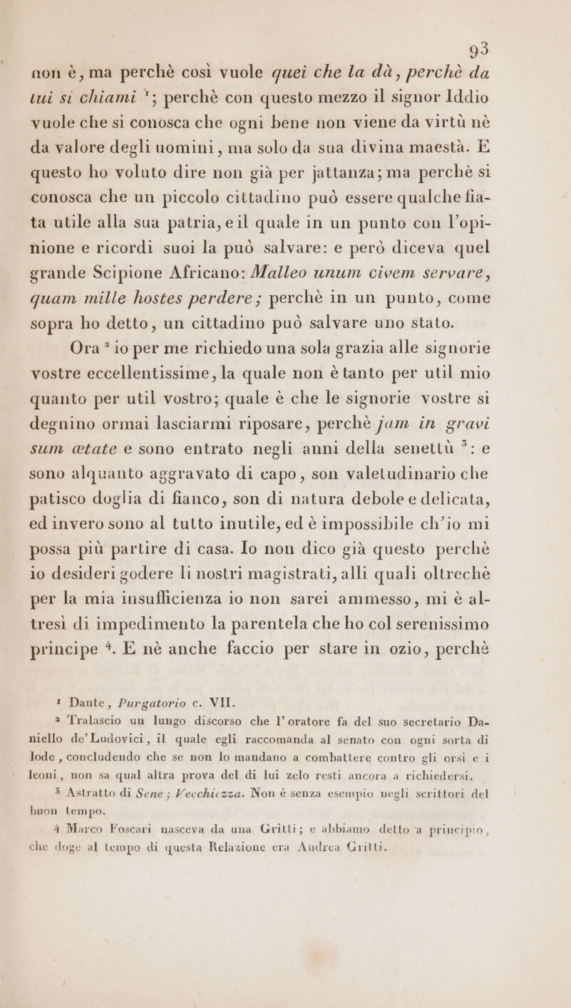 non è, ma perchè così vuole quei che la dà, perchè da I iui si chiami *; perchè con questo mezzo il signor Iddio vuole che si conosca che ogni bene non viene da virtù nè da valore degli uomini, ma solo da sua divina maestà. È questo ho voluto dire non già per jattanza; ma perchè sì conosca che un piccolo cittadino può essere qualche fia- ta utile alla sua patria, eil quale in un punto con l’opi- nione e ricordi suoi la può salvare: e però diceva quel grande Scipione Africano: Malleo unum civem servare, quam mille hostes perdere; perchè in un punto, come sopra ho detto, un cittadino può salvare uno stato. Ora ? io per me richiedo una sola grazia alle signorie vostre eccellentissime, la quale non è tanto per util mio quanto per util vostro; quale è che le signorie vostre si degnino ormai lasciarmi riposare, perchè jum in gravi sum @tate e sono entrato negli anni della senettù ?: e sono alquanto aggravato di capo, son valetudinario che patisco doglia di fianco, son di natura debole e delicata, ed invero sono al tutto inutile, ed è impossibile ch’io mi possa più partire di casa. lo non dico già questo perchè 10 desideri godere li nostri magistrati, alli quali oltreche per la mia insufficienza io non sarei ammesso, mi è al- tresì di impedimento la parentela che ho col serenissimo principe 4. E nè anche faccio per stare in ozio, perchè ! Dante, Purgatorio c. VII. ? Tralascio un lungo discorso che l’ oratore fa del suo secretario Da- niello de’ Ludovici, il quale egli raccomanda al senato con ogni sorta di lode , concludendo che se non lo mandano a combattere contro gli orsi e i leoni, non sa qual altra prova del di lui zelo resti ancora a richiedersi. 5 Astratto di Sene ; Vecchiczza. Non è senza esempio negli scrittori del buon tempo. 4 Marco Foscari nasceva da una Gritti; e abbiamo detto ‘a principio, che doge al tempo di questa Relazione era Audrea Gritti,