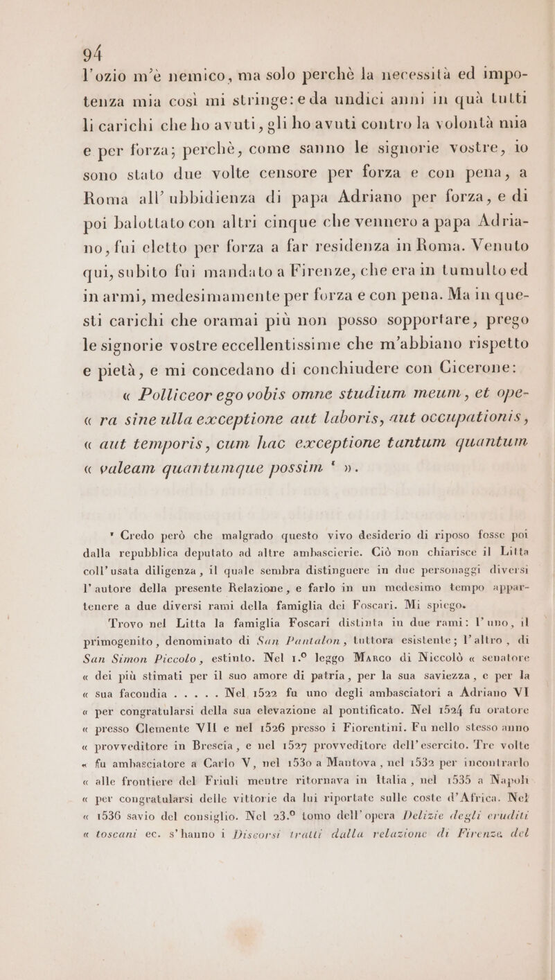 l’ozio m'è nemico, ma solo perchè la necessità ed Impo- tenza mia così mi stringe: e da undici anni in quà tutti li carichi che ho avuti, gli ho avuti contro la volontà mia e per forza; perchè, come sanno le signorie vostre, 10 sono stato due volte censore per forza e con pena, a Roma all’ ubbidienza di papa Adriano per forza, e di poi balottato con altri cinque che vennero a papa Adria- no, fui eletto per forza a far residenza in Roma. Venuto qui, subito fui mandato a Firenze, che era in tumulto ed in armi, medesimamente per forza e con pena. Ma in que- sti carichi che oramai più non posso sopportare, prego le signorie vostre eccellentissime che m’abbiano rispetto e pietà, e mi concedano di conchiudere con Cicerone: « Polliceor ego vobis omne studium meum, et ope- « ra sine ulla exceptione aut laboris, aut occupationis , « aut temporis, cum hac eaceptione tantum quantum [4 « valeam quantumque possim ». * Credo però che malgrado questo vivo desiderio di riposo fosse poi dalla repubblica deputato ad altre ambascierie. Ciò non chiarisce il Litta coll’usata diligenza , il quale sembra distinguere in due personaggi diversi l’autore della presente Relazione, e farlo in un medesimo tempo appar- tenere a due diversi rami della famiglia dei Foscari. Mi spiego. Trovo nel Litta la famiglia Foscari distinta in due rami: Vl upo, il primogenito , denominato di Sun Pantalon, tuttora esistente; l’altro , di San Simon Piccolo, estinto. Nel 1.° leggo Marco di Niccolò « senatore « dei più stimati per il suo amore di patria, per la sua saviezza, c per la « sua facondia - . . .. Nel 1522 fu uno degli ambasciatori a Adriano VI « per congratularsi della sua elevazione al pontificato. Nel 1524 fu oratore « presso Clemente VII e nel 1526 presso i Fiorentini. Fu nello stesso anno « provveditore in Brescia, e nel 1527 provveditore dell’ esercito. Tre volte « fu ambasciatore a Carlo V, nel 1530 a Mautova , nel 1532 per incontrarlo « alle frontiere del Friuli mentre ritornava in Italia, nel 1535 a Napoh « per congratularsi delle vittorie da lui riportate sulle coste d’Africa. Nel « 1536 savio del consiglio. Nel 23.° tomo dell’opera Delizie degli eruditi z} toscani ec. s’hanno i Discorsi tratti dalla relazione di Firenze del