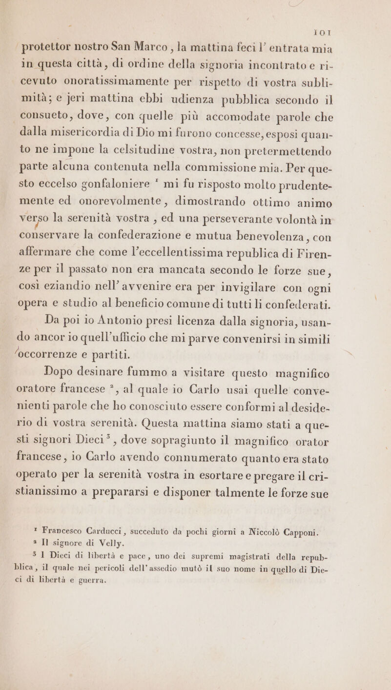 - 101 protettor nostro San Marco, la mattina feci l’ entrata mia in questa città, di ordine della signoria incontrato e ri- cevuto onoratissimamente per rispetto di vostra subli- mità; e jeri mattina ebbi udienza pubblica secondo il consueto, dove, con quelle più accomodate parole che dalla misericordia di Dio mi furono concesse, esposi quan- to ne impone la celsitudine vostra, non pretermettendo parte alcuna contenuta nella commissione mia. Per que- sto eccelso gonfaloniere * mi fu risposto molto prudente- mente ed onorevolmente, dimostrando ottimo animo verso la serenità vostra , ed una perseverante volontà in conservare la confederazione e mutua benevolenza, con affermare che come l’eccellentissima republica di Firen- ze per il passato non era mancata secondo le forze sue, così eziandio nell’ avvenire era per invigilare con ogni opera e studio al beneficio comune di tutti li confederati. Da poi io Antonio presi licenza dalla signoria, usan- do ancor io quell’ufficio che mi parve convenirsi in simili ‘occorrenze e partiti. Dopo desinare fummo a visitare questo magnifico oratore francese *, al quale io Carlo usai quelle conve- nienti parole che ho conosciuto essere conformi al deside- rio di vostra serenità. Questa mattina siamo stati a que- sti signori Dieci”, dove sopragiunto il magnifico orator francese, io Carlo avendo connumerato quanto era stato operato per la serenità vostra in esortare e pregare il cri- stianissimo a prepararsi e disponer talmente le forze sue * Francesco Carducci, succeduto da pochi giorni a Niccolò Capponi. 3 Il signore di Velly. 5 1 Dieci di libertà e pace, uno dei supremi magistrati della repub- blica, il quale nei pericoli dell'assedio mutò il suo nome in quello di Die-