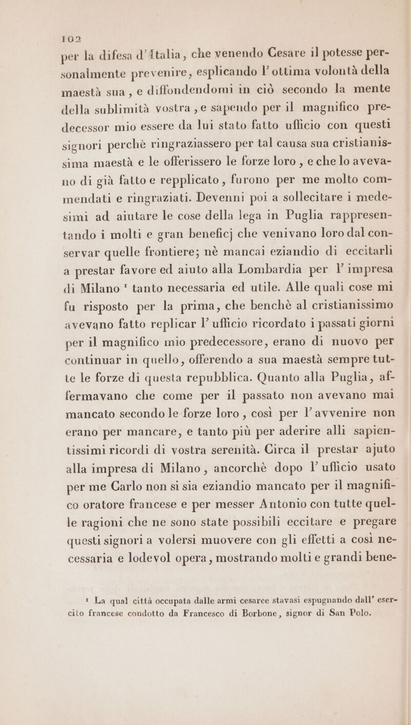 per la difesa d'Italia, che venendo Cesare il potesse per- sonalmente prevenire, esplicando l’ ottima volontà della maestà sua, e diffondendomi in ciò secondo la mente della sublimità vostra , e sapendo per il magnifico pre- decessor mio essere da lui stato fatto ufficio con questi signori perchè ringraziassero per tal causa sua cristian1s- sima maestà e le offerissero le forze loro , e che lo aveva- no di già fatto e repplicato , furono per me molto com- mendati e ringraziati. Devenni poi a sollecitare i mede- simi ad aiutare le cose della lega in Puglia rappresen- tando i molti e gran beneficj che venivano loro dal con- servar quelle frontiere; nè mancai eziandio di eccitarli a prestar favore ed aiuto alla Lombardia per l’ impresa di Milano * tanto necessaria ed utile. Alle quali cose mi fu risposto per la prima, che benchè al cristianissimo avevano fatto replicar l’ ufficio ricordato i passati giorni per il magnifico mio predecessore, erano di nuovo per continuar in quello, offerendo a sua maestà sempre tut- te le forze di questa repubblica. Quanto alla Puglia, af- fermavano che come per il passato non avevano mai mancato secondo le forze loro , così per l’ avvenire non erano per mancare, e tanto più per aderire alli sapien- tissimi ricordi di vostra serenità. Circa il prestar ajuto alla impresa di Milano, ancorchè dopo l’ uflicio usato per me Carlo non si sia eziandio mancato per il magnifi- co oratore francese e per messer Antonio con tutte quel- le ragioni che ne sono state possibili eccitare e pregare questi signori a volersi muovere con gli effetti a così ne- cessaria e lodevol opera, mostrando molti e grandi bene- ® La qual città occupata dalle armi cesaree stavasi espugnando dall’ eser- cito francese condotto da Francesco di Borbone, signor di San Polo.