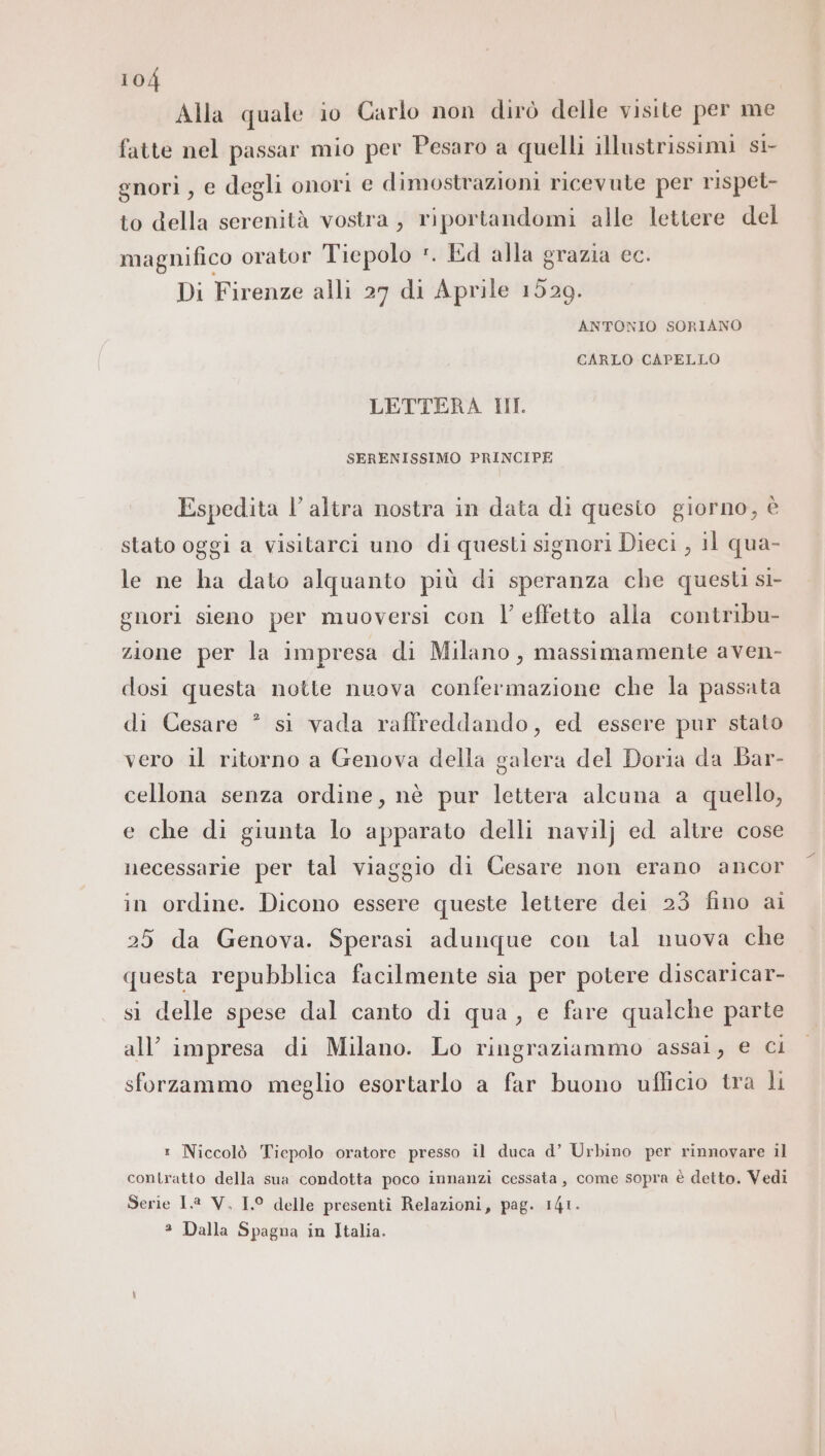 Alla quale io Carlo non dirò delle visite per me fatte nel passar mio per Pesaro a quelli illustrissimi st nori , e degli onori e dimostrazioni ricevute per rispet- to della serenità vostra, riportandomi alle lettere del magnifico orator Tiepolo *. Ed alla grazia cc. Di Firenze alli 27 di Aprile 1529. ANTONIO SORIANO CARLO CAPELLO LETTERA HI. SERENISSIMO PRINCIPE Espedita l’altra nostra in data di quesio giorno, è stato oggi a visitarci uno di questi signori Dieci , 11 qua- le ne ha dato alquanto più di speranza che questi si- gnori sieno per muoversi con l’effetto alla contribu- zione per la impresa di Milano, massimamente aven- dosi questa notte nuova confermazione che la passata 2 di Cesare * si vada raffreddando, ed essere pur stato vero il ritorno a Genova della galera del Doria da Bar- cellona senza ordine, nè pur lettera alcuna a quello, e che di giunta lo apparato delli navilj ed altre cose necessarie per tal viaggio di Cesare non erano ancor in ordine. Dicono essere queste lettere dei 23 fino ai 25 da Genova. Sperasi adunque con tal nuova che questa repubblica facilmente sia per potere discaricar- si delle spese dal canto di qua, e fare qualche parte all’ impresa di Milano. Lo ringraziammo assai, e ci sforzammo meglio esortarlo a far buono ufficio tra li 1 Niccolò Tiepolo oratore presso il duca d’ Urbino per rinnovare il contratto della sua condotta poco innanzi cessata, come sopra è detto. Vedi Serie 1.8 V, 1.° delle presenti Relazioni, pag. 141. * Dalla Spagna in Italia.