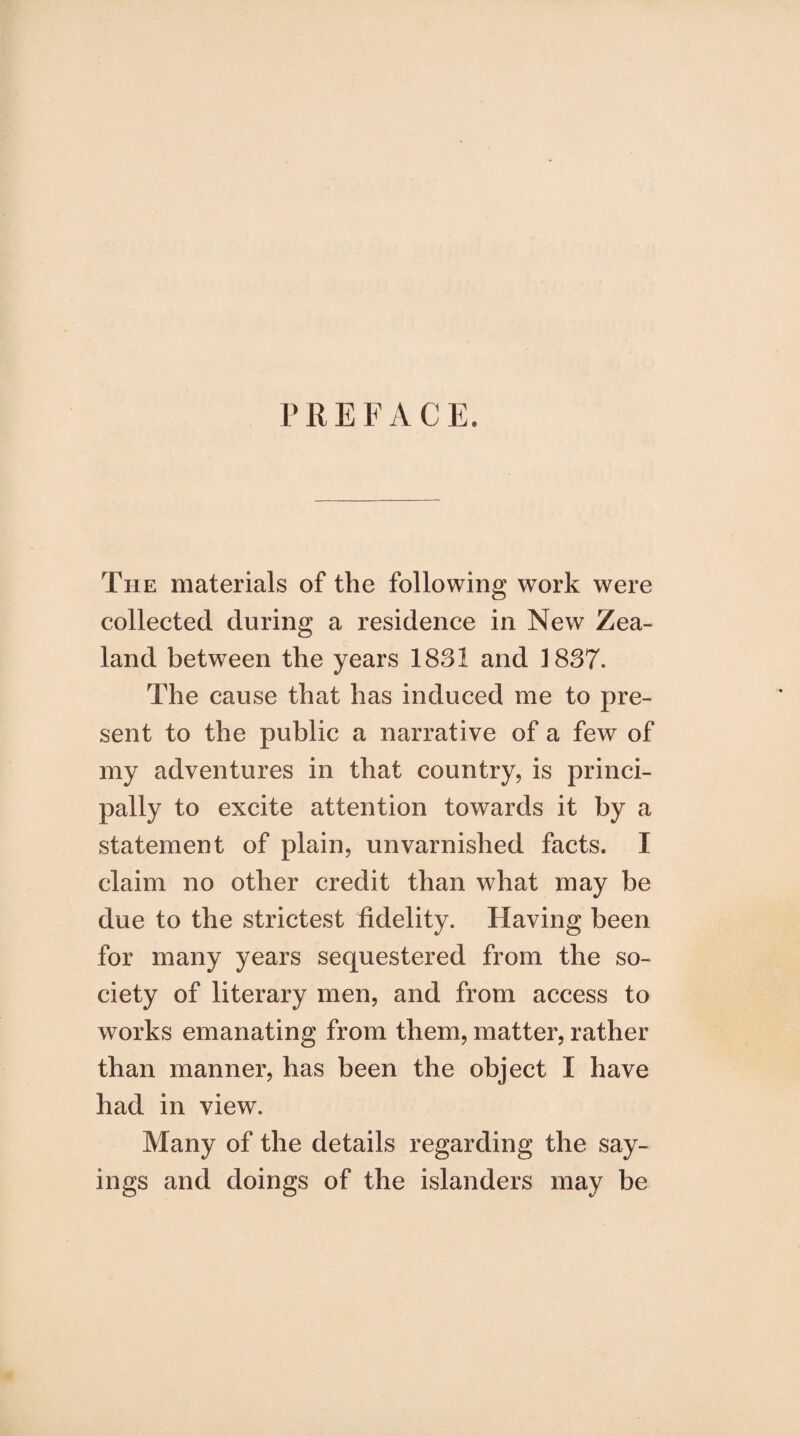 PREFACE. The materials of the following work were collected during a residence in New Zea¬ land between the years 1831 and 1837. The cause that has induced me to pre¬ sent to the public a narrative of a few of my adventures in that country, is princi¬ pally to excite attention towards it by a statement of plain, unvarnished facts. I claim no other credit than what may be due to the strictest fidelity. Having been for many years sequestered from the so¬ ciety of literary men, and from access to works emanating from them, matter, rather than manner, has been the object I have had in view. Many of the details regarding the say¬ ings and doings of the islanders may be