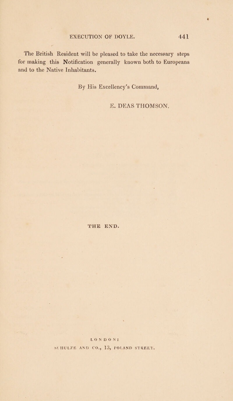 « EXECUTION OF DOYLE. 441 The British Resident will be pleased to take the necessary steps for making this Notification generally known both to Europeans and to the Native Inhabitants. By His Excellency’s Command, E. DEAS THOMSON. THE END. LONDON: SCMULZE AND CO., 13, POLAND STREEl.