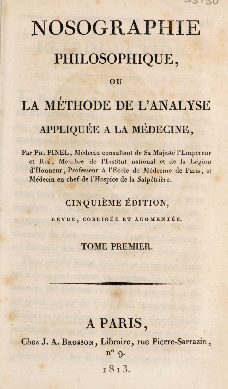 PHILOSOPHIQUE, ou LA METHODE DE L’ANALYSE APPLIQUEE A LA MEDECINE, Par Ph. PINEL, Medecin consultant de Sa Majeste FEmpereur et Roi , Meoibre de l’Institut national et de la Legion d’Honneur, Professeur a FEcole de Medecine de Paris, et Medecin en chef de FHospice de la Salpetriere. CINQUlfcME EDITION, REVUE, CORRIGEE ET AUGMENTEE. TOME PREMIER. A PARIS, Chez J. A.. Brosson, Libraire, rue Pierre-Sarrazin, n° 9.