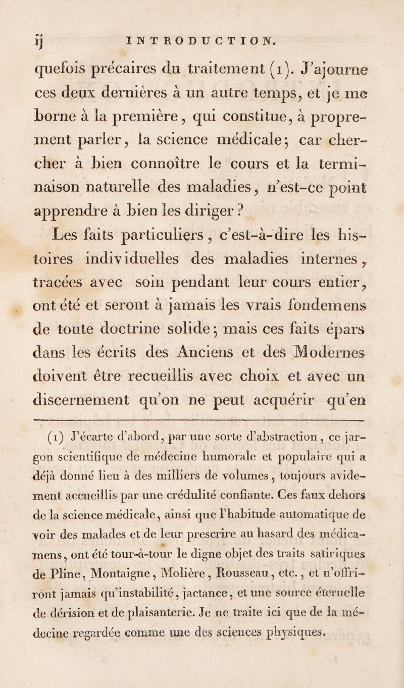1) quefois precaires du traitement (i). J’ajourne ces deux dernieres a im autre temps , et je me borne a la premiere, qui constitue, a propre- rnent parler, la science medicale; car cher- clier a bien connoitre le cours et la termi- naison naturelle des maladies, n’est-ce point apprendre a bien les diriger ? Les faits particulars, c'est-a-dire les bis- toires indiyiduelles des maladies internes, tracees avec soin pendant leur cours entier, ont ete et seront a jamais les vrais fondemens de toute doctrine solide, mais ces faits epars dans les ecrits des Anciens et des Mo denies doiyent etre recueillis ayec choix et ayec un discernement quon ne pent acquerir qif en (i) j’ecarte d’abord, par une sorte d’abstraction , ce jar¬ gon scientifique de medecine humorale et populaire qui a deja donne lieu a des milliers de volumes , toujours avide- ment accueillis par une credulite confiante. Ces faux dehors de la science medicale, ainsi que Fhabitude automatique de yoir des malades et de leur prescrire au liasard des medica- xnens, ont ete tour-a-tour le digne objet des traits satiriques de Pline, Montaigne, Moliere, Rousseau, etc., et n’offri- ront jamais qu instabilite, jactance, et une source eternelle de derision et de plaisanterie. Je ne traite ici que de la me¬ decine regardee comme line des sciences physiques.
