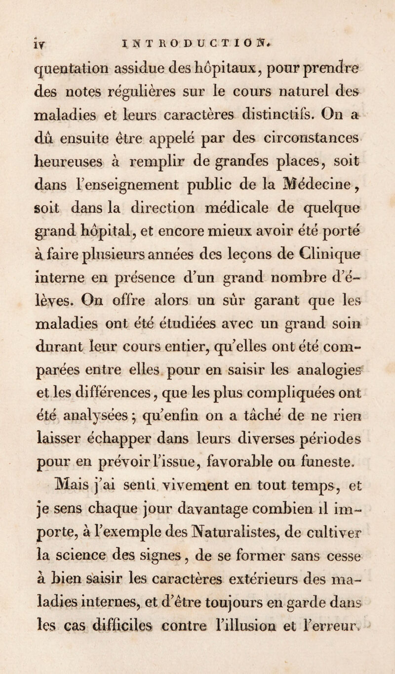 quentation assidue deshopitaux, pour prendre des notes regulieres sur le cours naturel des maladies et lours caracteres distinctifs. On a du ensuite etre appele par des circonstances heureuses a remplir de grandes places, soit dans Fenseignement public de la Medecine, soit dans la direction medicale de quelque grand hopital, et encore mieux avoir ete port© k faire plusieurs annees des lecons de Clinique interne en presence d un grand nombre d’e~ leves. On offre alors un sur garant que les maladies out ete etudiees avec un grand soin durant leur cours entier, qu'elles ont ete com- parees entre elles pour en saisir les analogies et les differences, que les plus compliquees ont ete analysees ; qu'enfin on a tache de ne rien laisser echapper dans leurs diverses periodes pour en prevoir Tissue, favorable ou funeste. Mais j'ai senti vivement en tout temps, et je sens chaque jour davantage combien ll im~ porte, a Texemple des Naturalistes, de cultiver la science des signes, de se former sans cesse a bien saisir les caracteres exterieurs des ma¬ ladies internes, et d'etre toujours en garde dans les cas difficiles centre Filiusion et Ferreur,