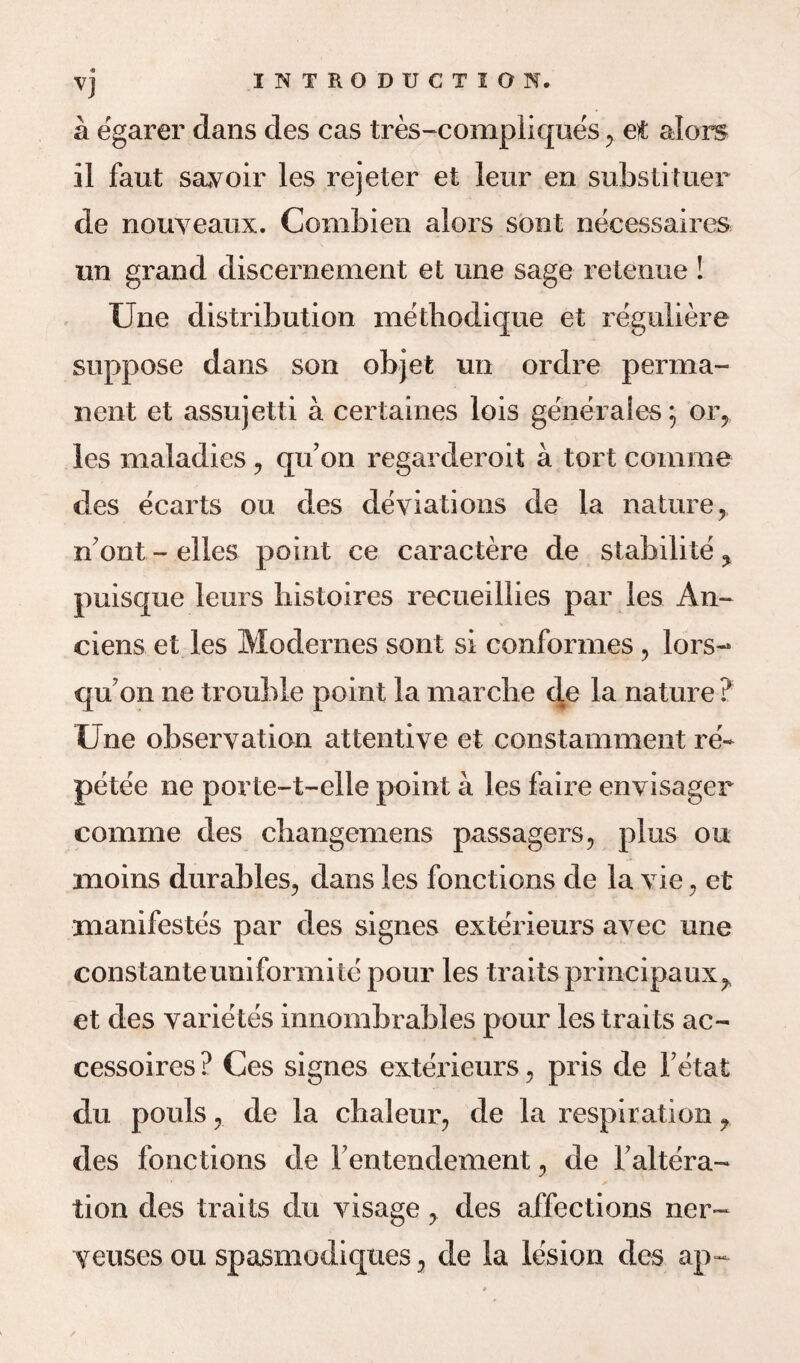 <9 VJ a egarer dans des cas tres-complique's , et alors il faut savoir les rejeter et leur en substituer de nouveaux. Combien alors sont necessaires nn grand discernement et line sage retenue ! Une distribution mefhodique et reguliere suppose dans son objet un ordre perma¬ nent et assujetti a certaines lois generales 5 or, les maladies , qu’on regarderoit a tort comme des ecarts ou des deviations de la nature n'ont - elles point ce caractere de stabilite % puisque leurs histoires recueillies par les An- ciens et les Modernes sont si conformes, lors- quon ne trouble point la marche de la nature ? Une observation attentive et constamment re- petee ne porte-t-elle point a les faire envisager comme des cbangemens passagers, plus ou moins durables, dans les fonctions de la vie, et manifestos par des signes exte'rieurs avec une constanteuniformite pour les traits principaux, et des varietes innombrables pour les traits ac- cessoires? Ces signes exterieurs, pris de Fetat du pouls, de la chaleur, de la respiration ? des fonctions de Fentendement, de Faltera- tion des traits du visage, des affections ner- Veuses ou spasmodiqties, de la lesion des ap-