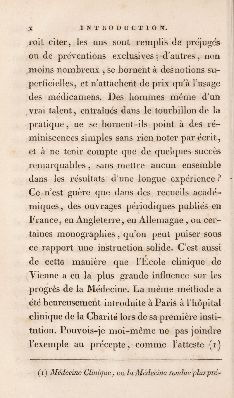 roit citer, les mis sent reirsplis de prejuges ou de preventions exclusives; dautres , non inoins nombreux , se bornent a desnotions su¬ per! ici dies ? et nattaehent de prix qu a Fusage des medicamens. Des homines nieme d un vrai talent , entraines dans le tourbillon de la pratique , ne se bornent-ils point a des re¬ miniscences simples sans rien noter par ecrit, et a ne tenir cornpte que de quelques succes remarquables , sans mettre aucun ensemble dans les resultats d une longue experience ? Ce n’est guere que dans des recueils acade- miques, des ouvrages periodiques publies en France, en Angleterre, en Allemagne, ou cer- taines monographies, qrFon pent puiser sous ce rapport une instruction solide. (Test aussi de cette maniere que FEcole clinique de Yienne a eu la plus grande influence sur les progres de la Medecine. La rnerne methode a ete heureusement introduite a Paris a Fhopital clinique de la Charite lors de sa premiere insti¬ tution. Pouvois-je moi-meme ne pas joindre Fexemple an precepte, comme Fatteste (i) (i) Medecine Clinique, ou la Medecine rendue pluspre~