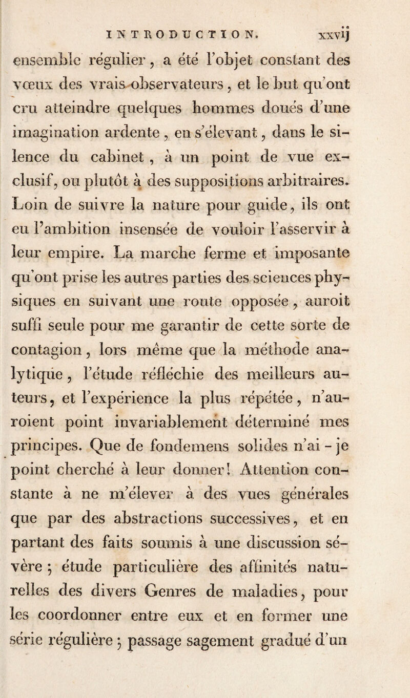 ensemble regulier, a ete Fobjet constant des vceux des v-rais observateurs , et le but quont cm atteindre queiques hommes dones d une imagination ardente , en se lev ant, dans le si¬ lence du cabinet , a un point de vue ex- clusif, on plutot a des suppositions arbitrages. Loin de suivre la nature pour guide , ils ont eu Fambition insensee de vouloir Fasservir a leur empire. La marche ferme et imposante quont prise les autres parties des sciences phy¬ siques en suivant une route opposee , auroit suffi seule pour me garantir de cette sorte de contagion, lors menie que la methode ana- lytiqiie , Fetude reflechie des meilleurs au¬ teurs ? et Fexperience la plus repetee, n7au- roient point invariablement determine mes principes. Que de fondemens solides nai - je point cherclie a leur donner! Attention con- stante a ne nFeiever a des vues generates que par des abstractions successives , et en partant des faits soumis a une discussion se'~ vere ; etude particuliere des afiinites natu- relles des divers Genres de maladies, pour les coordonner entre eux et en former une serie reguliere 3 passage sagement gradue d'un