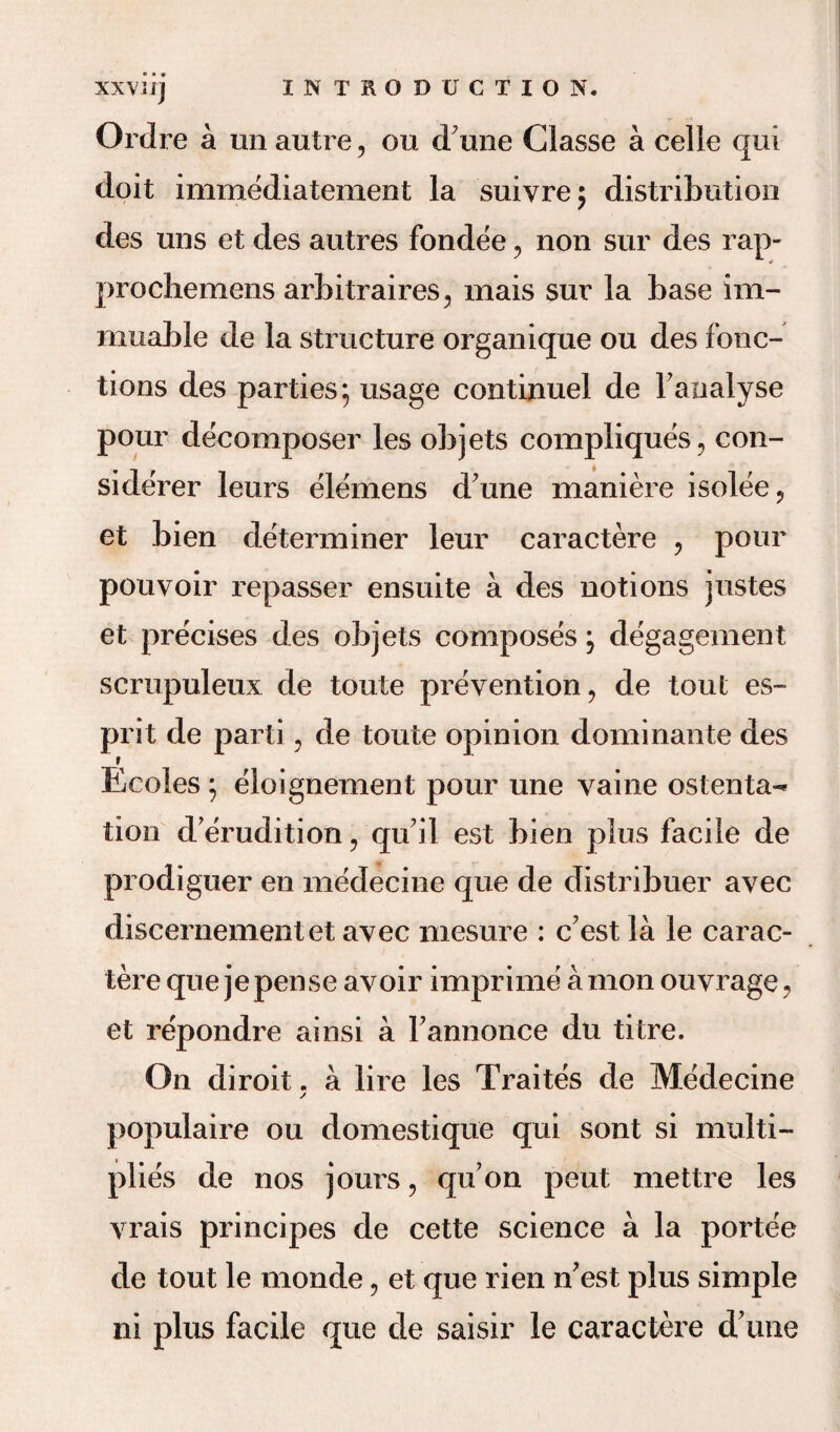 XXVJIJ Ordre a un autre , ou dune Classe a celle qui doit immediatement la suivre; distribution des uns et des autres fondee , non sur des rap- prochemens arbitrages, mais sur la base im- muable de la structure organique ou des fonc- tions des parties; usage continuel de Fanalyse pour decomposer les objets compliques, con- si derer leurs elemens d'une maniere isolee ? et bien determiner leur caractere , pour pouvoir repasser ensuite a des notions justes et precises des objets composes j degagement scrupuleux de toute prevention, de tout es¬ prit de parti, de toute opinion dominante des t Ecoles ; eloignement pour une vaine ostenta¬ tion d erudition, qu’il est bien plus facile de prodiguer en medecine que de distribuer avec discernementet avec mesure : c’est la le carac¬ tere que jepense avoir imprime a mon ouvrage, et repondre ainsi a Fannonce du titre. On diroit. a lire les Traites de Medecine / populaire ou domestique qui sont si multi¬ plies de nos jours, qu’on peut mettre les vrais principes de cette science a la portee de tout le monde, et que rien n’est plus simple ni plus facile que de saisir le caractere d’une