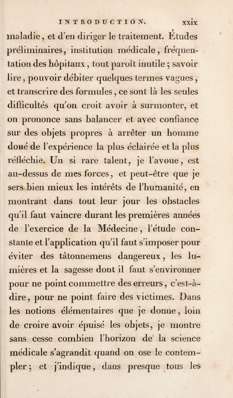 inaladie, et d en diriger le traitement. Etudes preliminaires, institution medicale, frequen- tation des hopitaux, tout paroit inutile ; savoir lire ? pouvoir debiter quelques termes yagues 5 et transcrire des formules 5 ce sont la les seules difficultes qu on croit avoir a surmonteiq et on prononce sans balancer et ayec confiance sur des objets propres a arreter un homme doue de Fexperience la plus eclairee et la plus reflechie. Un si rare talent, je Fay one ? est au-dessus de mes forces ? et peut-etre que je sers bien mieux les interets de Fhumanite, en montrant dans tout leur jour les obstacles qu il faut vaincre durant les premieres annees de Fexercice de la Medecine, Fetude con- stante et Fapplication qu'il faut s imposer pour eyiter des tatonnemens dangereux., les lu- mieres et la sagesse dont il faut s'environner pour ne point commettre des erreurs, c?est-a- dire, pour ne point faire des yictimes. Dans les notions elementaires que je donne? loin de croire avoir epuise les objets? je montre sans cesse combien Fhorizon de la science medicale s’agrandit quand on ose le contem- pler; et j'indique ? dans presque tons les