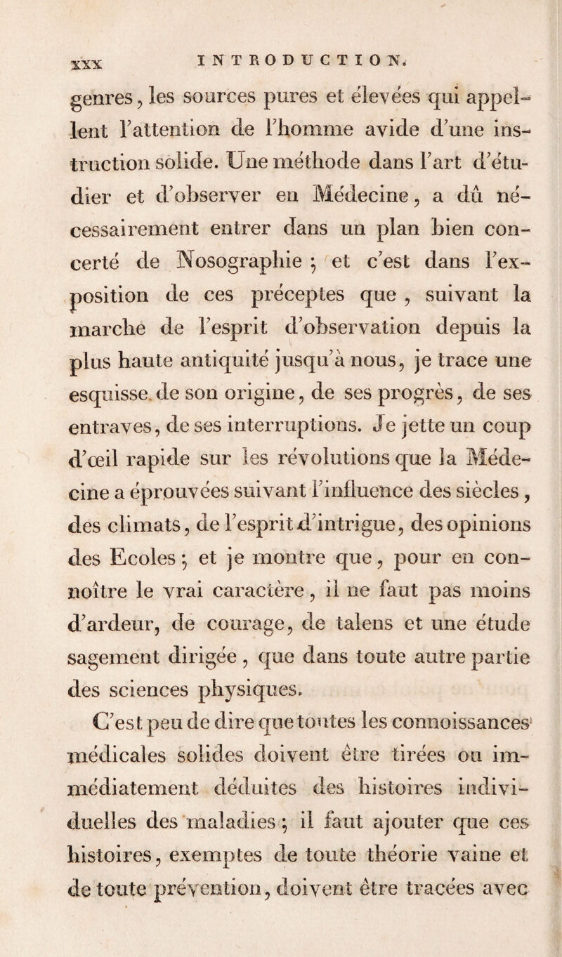 genres , les sources pures et elevees qui appel- lent 1?attention de Fhomme ayide d une ins¬ truction solide. Une methode dans Fart d’etu- dier et dobseryer en Medecine , a du ne- cessairement entrer dans un plan bien con¬ certo de Nosographie *, et c’est dans Fex- position de ces preceptes que , suiyant la inarche de Fesprit d'observation depuis la plus haute antiquite jusqu a nous, je trace une esquisse. de son origine, de ses progres, de ses entraves, de ses interruptions. Je jette un coup d’ceil rapide sur les revolutions que la Mede¬ cine a eprouvees suiyant Finfluence des siecles, des climats, de Fespritdintrigue, desopinions des Ecoles 5 et je montre que, pour en con- noitre le yrai caraciere, il ne faut pas meins d'ardeur, de courage, de talens et une etude sagement dirigee , que dans toute autre partie des sciences physiques. (Test pen de dire quetoutes les connoissances inedicales solides doivent etre tirees ou im- mediatement deduites des histoires indiyi— duelles des maladies; il faut ajouter que ces histoires, exemptes de toute theorie yaine et de toute prevention, doivent etre tracees ayec