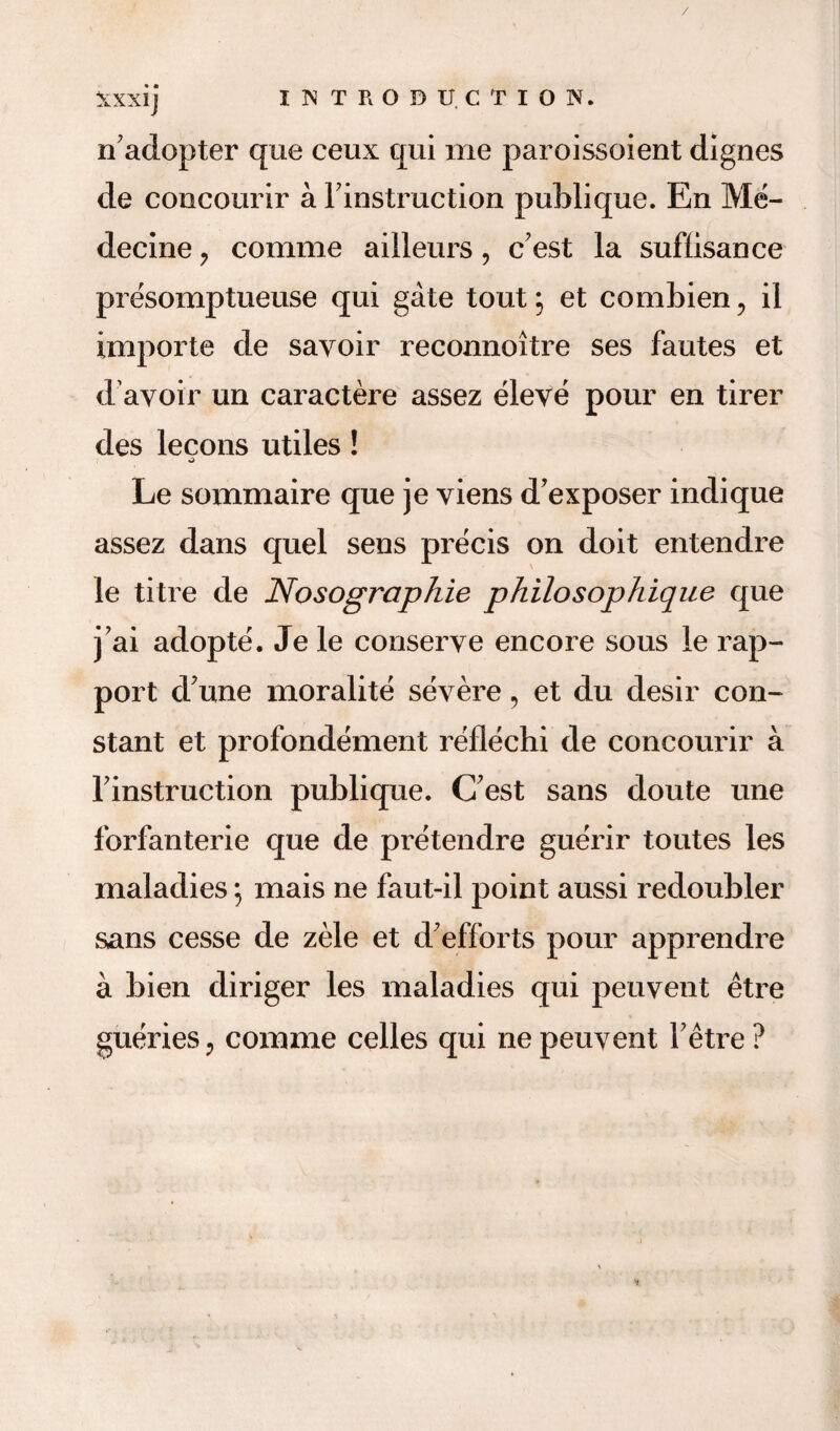 Xxxij INTRODUCTION. nadopter que ceux qui me paroissoient dignes de concourir a Finstruction publique. En Me- decine ? comme ailleurs, c'est la suffisance presomptueuse qui gate tout; et combien ? il importe de savoir reconnoitre ses fautes et d'avoir un caractere assez eleve pour en tirer des lecons utiles! Le sommaire que je yiens d'exposer indique assez dans quel sens precis on doit entendre le litre de Nosographie philosophique que j’ai adopte. Je le conserve encore sous le rap¬ port d'une moralite severe, et du desir con¬ stant et profondement reflechi de concourir a Finstruction publique. (Test sans doute une forfanterie que de pretendre guerir toutes les maladies; mais ne faut-il point aussi redoubler sans cesse de zele et d’efforts pour apprendre a bien diriger les maladies qui peuyent etre guerieSj comme celles qui ne peuyent Fetre ?