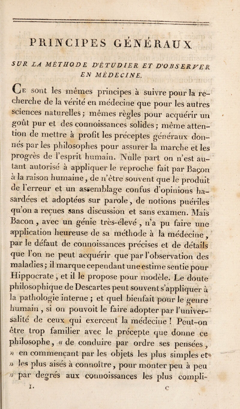 PRINCIPES GENERAUX SUR LA METHOD E DE TUDIER ET D'ORSER^EK EN MEDE CINE. Ce sont les m ernes principes a suivre pour la re- cherche cle 3a verite en medecine que poor les autres sciences naturelles; memes regies pour acquerir un gout pur et des conuoissances solides; merne atten¬ tion de mettre a profit les preceptes generaux don— nes par les philosophes pour assurer la marche et les progres de Yesprit humain. Nolle part on nest au- tant autorise a appliquer le reproche fait par Bapon a la raison humaine, de n’etre sou vent que le produit de Ferreur et un assemblage confus d’opinions ha- sardees et adoptees sur parole, de notions pueriles qu’on a recues sans discussion et sans examen. Mais Bacon > avec un genie tres-eleve , n’a pu faire une application heureuse de sa methode a la medecine , par le deTaut de connoissances pre'cises et de details que Ton ne peut acque'rir que par Yobservation des maladies; il marque cependant une estime sentie pour Hippocrate, et il le propose pour modele. Le doute philosophique de Descartes peut souvent s’appliquer a la pathologie interne ; et quel bienfait pour le genre humain , si on pouvoit le faire adopter par Funiver- salite de ceux qui exercent la medecine ! Peut-on etre trop familier avec le pre'cepte que donne ce philosophe, a de conduire par ordre ses pensees, a en commencant par les objets les plus simples et* a les plus aises a connoitre, pour monter peu a peu » par degre's aux connoissances les plus compli-