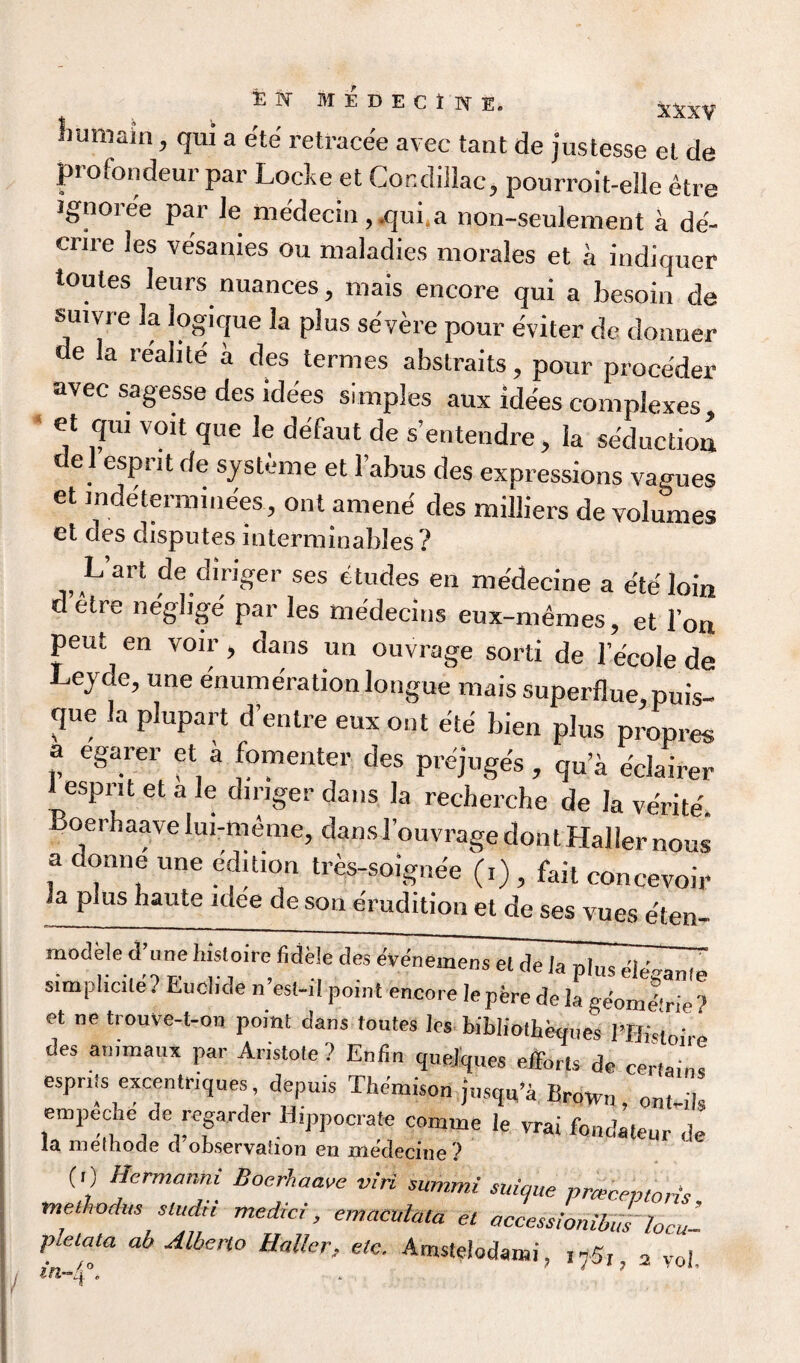 liumain, qui a ete retracee avec taut de justesse et de profondeur par Lode et Condillac, pourroit-elle etre Jgnoree par le me'decin, .qui.a non-seulement a de'- crire les ve'sanies ou maladies morales et a indiquer toutes leurs nuances, mais encore qui a besoin de suivre la logique la plus severe pour eviter de donner de la reahte a des termes abstraits, pour proce'der avec sagesse des idees simples aux ide'es complexes et qui voit que le defaut de s’entendre, la seduction e l esprit de sjsteme et Tabus des expressions vagues et mdeterminees, ont amend des milliers de volumes et des disputes uiterminabJes? h art de diriger ses etudes en me'decine a e'te loin d etre neglige' par les medecins eux-memes, et Ton peut en voir, dans un ouvrage sorti de Tecole de Lejde, une enumeration longue mais superflue puis- que la plupart d’entre eux out ete bien plus propres a egarer et a fomenter des prejuges , qu’a e'clairer t esprit et a le dinger dans la recherche de la ve'rite. Boerhaave lui-meme, dans 3’ouvrage don t Haller nous a donne une edition tres-soignee (,) , fait concevoir la plus haute idee de son erudition et de ses vues e'ten- modele d une ln.loue fidele des evenemens et de Ja plus simplicile? Eucl.de n est-il point encore lepferede la ge'omd'rie? et ne trouve-t-on point dans toutes les bibliotheques PBktolre des armnaux par Aristote ? Enfm quelques efforts de certain, espn.s excentriques depu.s Themison jusqu’a Brown, on,-i)s empeche de regarder Hippocrate connne le vrai fondateur de la methode cl observaiion en me'decine ? (0 Hermanm Boerhaave viri summi suique pnecevtoris methodus stud!! medic!, emaculala et access!onibWlocal pletata ab Alberto Haller, etc. Amstelodanai, i75,. 2 voi. > * 7