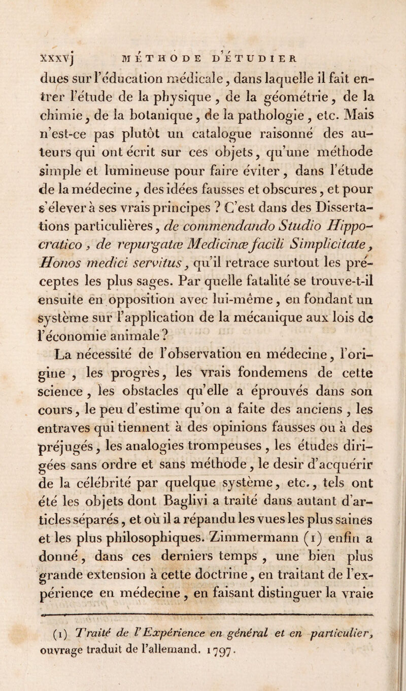 dues sur l’education medicale , dans laquelle il fait en- trer Petude de la physique , de la geometrie, de la chimie, de la botanique, de la pathologie , etc. Mais n’est-ce pas plutot un catalogue raisonne des au¬ teurs qui ont ecrit sur ces objets, qu’une methode simple et lumineuse pour faire eviter , dans Petude de la medecine, des idees fausses et obscures , et pour s eleyera ses vrais principes ? (Test dans des Disserta¬ tions particulieres , de commendando Studio Hippo- cratico , de repurgatce Medicince facili Simplicitate > Honos medici servitus, qu’il retrace surtout les pre- ceptes les plus sages. Par quelle fatalite se trouve-t-il ensuite en opposition avec lui-meme, en fondant un systeme sur Papplication de la mecanique aux lois dc Feconomie animale ? La necessite de l’observation en medecine , Pori- gine , les progres, les vrais fondemens de cette science , les obstacles qu’elle a eprouves dans son cours, le peu d’estime qu’on a faite des anciens , les entraves qui tiennent a des opinions fausses ou a des prejuges, les analogies trompeuses , les etudes diri- gees sans ordre et sans methode, le desir d’acquerir de la celebrite par quelque systeme, etc., tels ont ete les objets dont Baglivi a traite dans autant d ar- ticles separes, et oil il a repandu les vues les plus saines et les plus philosophiques. Zimmermann (i) enfin a donne, dans ces derniers temps , une bien plus grande extension a cette doctrine, en traitant de Pex- perienqe en medecine , en faisant distinguer la vraie *> »' 11 1  .. ’ ' ..— ■ ■■■ ■ ■ .. (i) Traite de VExperience en general et en particulier> ouvrage traduit de Pallemand. 1797.