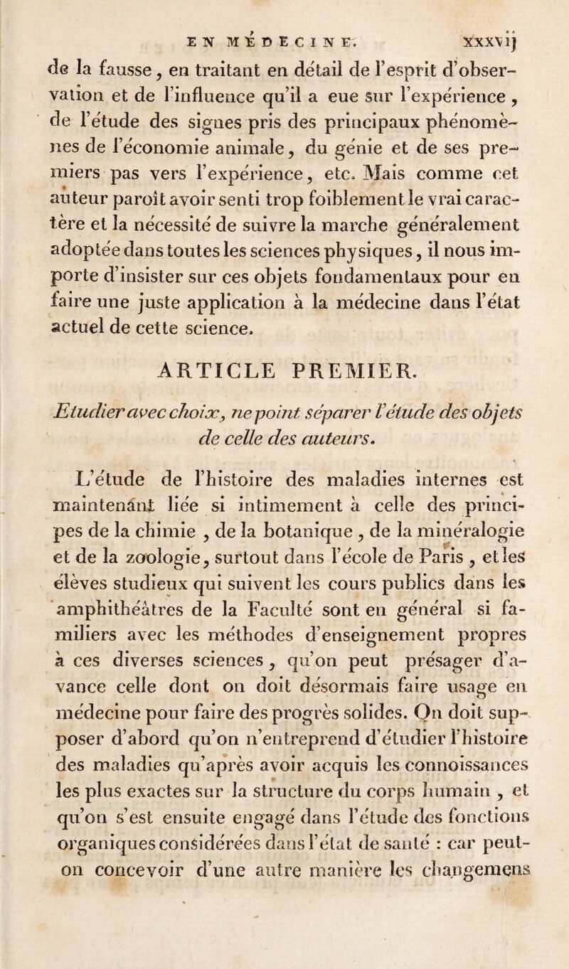 E N MIBECINE. XXXV1] de la fausse ^ en traitant en detail de Fesprit d’obser- vation et de Finfluence qu it a eue sur Fexperience , de l’etude des sigties pris des principaux phenome~ lies de Feconomie animale, du genie et de ses pre¬ miers pas vers Fexperience ^ etc* Mais comme cet auteur paroit avoir send trop foihlement le vrai carac- tere et la necessite de suivre la marche generalement adoptee dans toutes les sciences physiques, il nous im- porte d’insister sur ces objets fondamentaux pour en iaire une juste application a la medecine dans l’etat actuel de cette science. ARTICLE PREMIER. Etudier civec choice, ne point separer letude des objets de celle des auteurs. L’etude de l’histoire des maladies internes est mamtenani liee si intimement a celle des princi- pes de la chimie , de la botanique > de la mineralogie et de la zoologie3 surtout dans Fe'cole de Paris , etles eleves studieux qui suivent les cours publics dans les amphitheatres de la Faculte sont en general si fa- miliers avec les methodes d enseignement propres k ces diverses sciences , qu’on peut pre'sager d’a- vance celle dont on doit desormais faire usage en medecine pour faire des progres solides. On doit sup- poser d’abord qu’on n’entreprend d’etudier Fhistoire des maladies qu’apres avoir acquis les connoissances les plus exactes sur la structure du corps hum a in , el qu’on s’est ensuite engage dans Fetude des fonctions organiquesconsiderees dansl’etat de saute : car peut- on concevoir d ime autre maniere les cha.ngemens