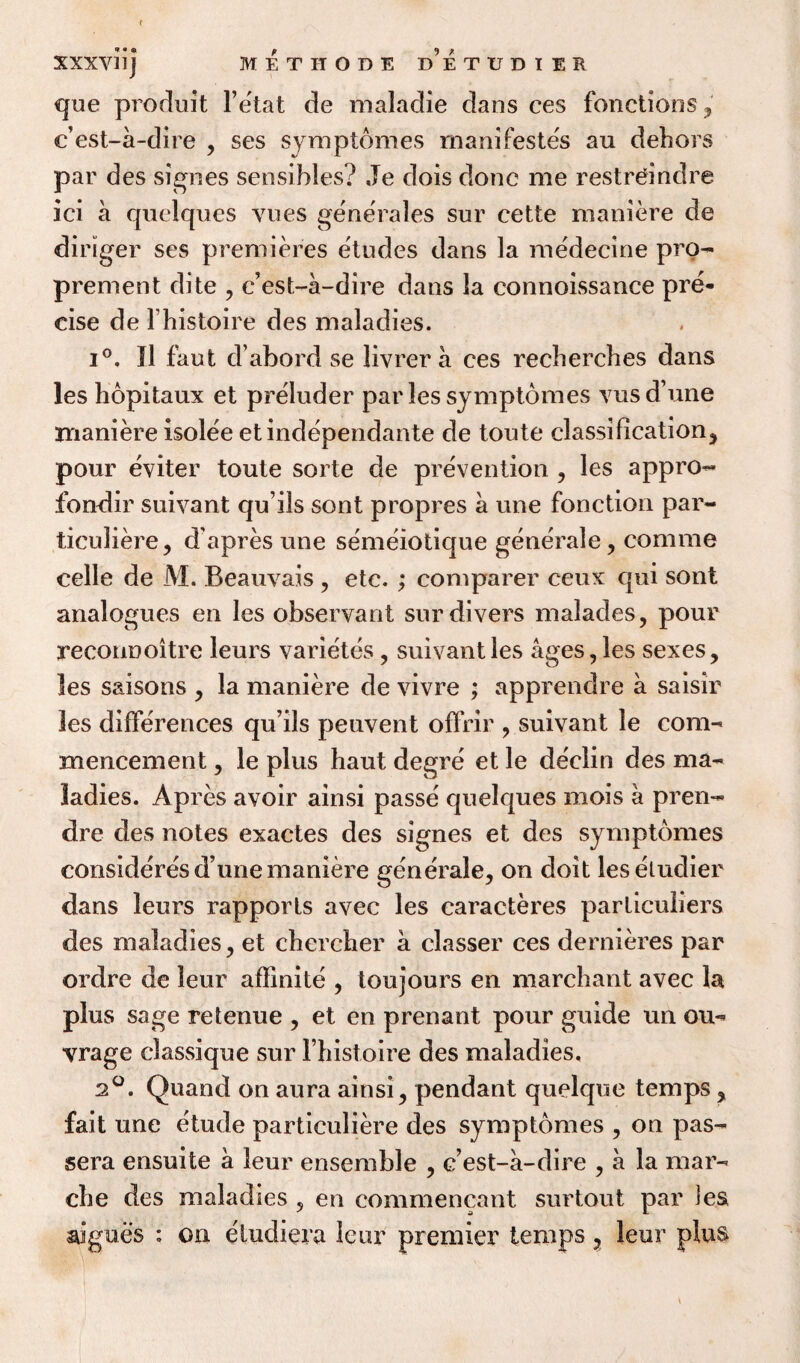 ? r XXXVUJ METHODS DETUDIER que produit l’etat de maladie dans ces functions, c’est-a-dire , ses symptomes manifestos au dehors par des signes sensihles? Je dois done me restreindre ici a quelques yues generates sur cette maniere de diriger ses premieres etudes dans la medecine pro- prement dite , c’est-a-dire dans la connoissance pre¬ cise de lhistoire des maladies. i°. II faut d’abord se livrer a ces recherches dans les hopitaux et preluder par les symptomes vusd’une maniere isolee etindependante de toute classification, pour eviter toute sorte de prevention , les appro- fondir suivant qu’ils sont propres a une fonction par- ticuliere, d'apres une semeiotique generate, comme celle de M. Beauvais , etc. ; comparer ceux qui sont analogues en les observant sur divers malades, pour reconnoitre leurs varietes , suivant les ages, les sexes, les s&isons , la maniere de vivre ; apprendre a saisir les differences qu’ils peuvent offrir , suivant le com¬ mencement , le plus haut degre et le de'elin des ma¬ ladies. Apres avoir ainsi passe quelques mois a pren¬ dre des notes exactes des signes et des symptomes consideres dune maniere generate, on doit lesetudier dans leurs rapports avec les caracteres particulars des maladies, et chercher a classer ces dernieres par ordre de leur affinite , ton jours en marchant avec la plus sage retenue , et en prenant pour guide un ou- vrage classique sur l’histoire des maladies, 2°. Quand on aura ainsi, pendant quelque temps, fait une etude particuliere des symptomes , on pas- sera ensuite a leur ensemble , c’est-a-dire , a la mar¬ ch e des maladies , en commencant surtout par les aigues : on eludiera leur premier temps, leur plus