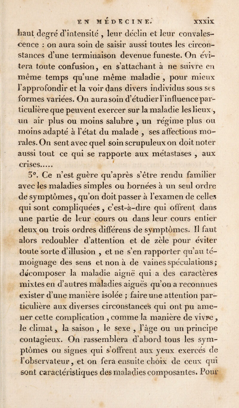 Iiaut degre d’intensite , leur declin et leur convales¬ cence : on aura soin de saisir aussi toutes les cireon- stances d’une terminaison devenue funeste. On evi- tera toute confusion, en s’attachant a ne suivre en meme temps qu’une meme maiadie , pour mieux Fapprofondir et la voir dans divers individus sous sis formes variees. On aura soin d’e'tudierl’influencepar- ticuliere que peuvent exercer sur la maiadie les lieux , an air plus ou moins salubre , un regime plus ou moins adapte a i’etat du malade , ses affections mo¬ rales. On sent avec quel soin scrupuleux on doit noter aussi tout ce qui se rapporte aux metastases , aux crises..... 5°. Ce n’est guere qu’apres s’etre rendu familier avec les maladies simples ou bornees a un seul ordre de symptomes, qu’on doit passer a Fexamen de cel les qui sont compliquees, c’est-a-dire qui offrent dans une partie de leur cours ou dans leur cours entier deux ou trois ordres diffe'rens de symptdmcs. II faut alors redoubler d’attention et de zele pour eviter toute sorte d’illusion , et ne s’en rapporter qu’au te- moignage des sens et non a de vaines speculations; decomposer la maiadie aigne qui a des caracteres mixtesen d’autres maladies aigues quon a reconnues exister d’une maniere isolee ; faire une attention par- ticuliere aux diverses circonstances qui ont pu ame- ner cette complication , comme la maniere de vivre, le climat, la saison , le sexe , Fage ou un principe contagieux. On rassemblera d’abord tons les sym- ptomes ou signes qui s’offrent aux yeux exerces de Fobservateur, et on fera ensuite cboix de ceux qui sont caracteristiques des maladies composantes. Pour