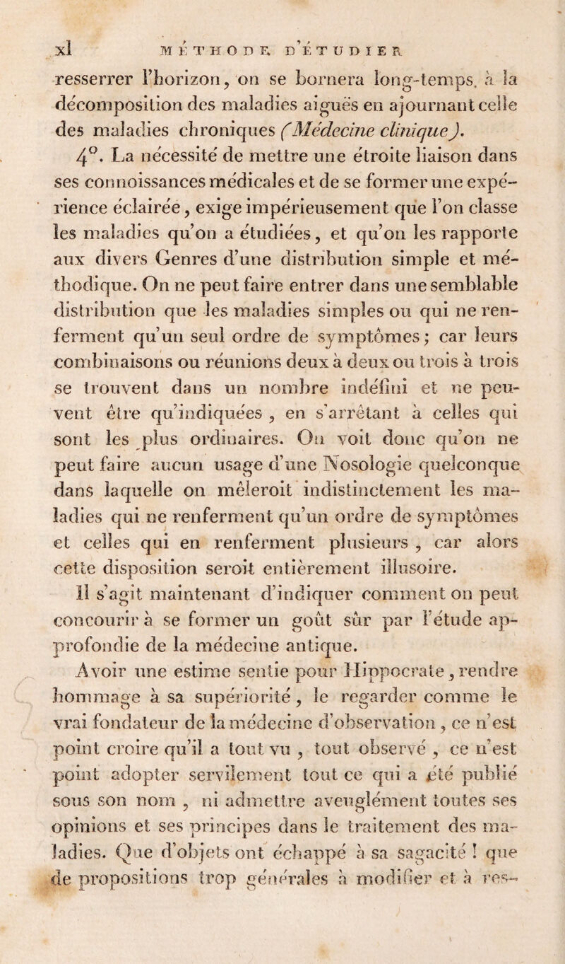 resserrer Fhorizon^ on se bornera long-temps, a la decomposition des maladies aigues en ajournant celle des maladies chroniques (Medecine clinique). 4°. La necessite de mettre line etroite liaison dans ses connoissances medicales et de se formerune expe¬ rience eclairee, exige imperieusement que I on classe les maladies qu’on a etudiees, et qu’ on les rapporte anx divers Genres d’une distribution simple et me¬ thod] que. On ne pent faire entrer dans une semblable distribution que les maladies simples on qui ne ren- ferment qu’un sen! ordre de sy nip tomes; car leurs combinaisons ou reunions deux a deux on trois a trois se trouvent dans mi nombre indefini et ne peu- vent etre quindiquees ? en sarretant a celles qui sorit les plus ordinaires. On yoit done qu’on ne pent faire aucun usage a une Nosologie quelconque dans la quelle on meieroit indistinctement les ma¬ ladies qui ne renferment qu’un ordre de symptomes et celles qui en renferment plusieurs ? car alors cette disposition seroit entierement illusoire. 11 s’agit maintenant d’indiquer comment on pent concourir a se former un gout sur par 1 etude ap- profondie de la medecine antique. A voir une estime sentie pour Hippocrate, rendre hommage a sa superiority, le regarded comme le vrai fondateur de la medecine d’observation, ce n est point croire qu’il a tout vu , tout observe ce if est point adopter servilement tout ce qui a jste public sous son noin ? ni admettre aveuglement toutes ses opinions et ses prineipes dans le traitement des ma¬ ladies. Que d’objets out echappe a sa sagacite ! que de propositions trop gencrales a modifier et a res-