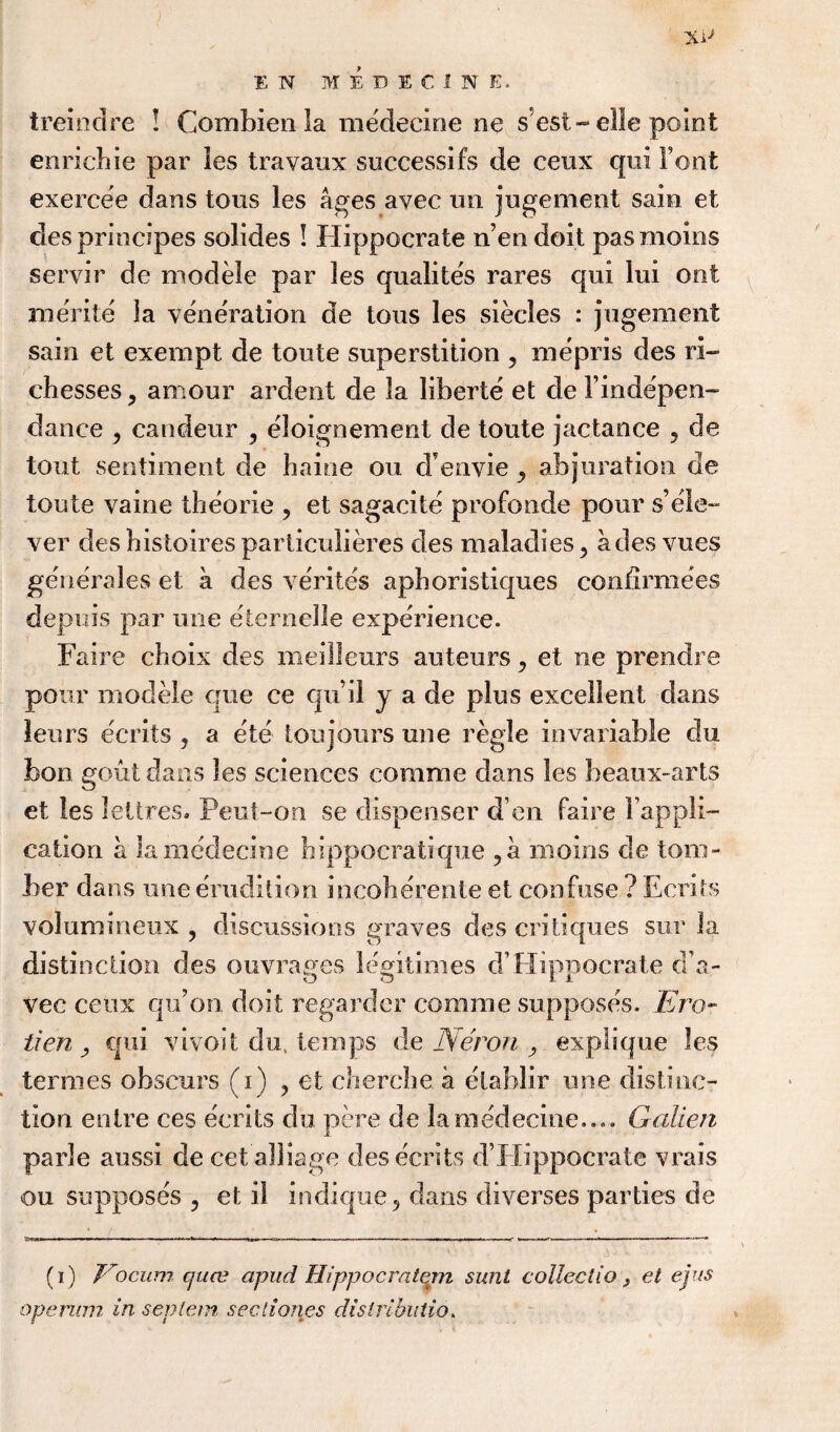 E N MEDICINE. treindre ! Combien la medecine ne s est-elle point enrichie par les travaux successifs de ceux qui Font exercee dans tons les ages avec mi jugement sain et desprincipes solides ! Hippocrate n’endoit pasmoins servir de modele par les qualites rares qui lui out roe rite la veneration de tous les sieeles : jugement sain et exempt de toute superstition , mepris des ri- chesses , amour ardent de la liberte et de Findepen- dance , candeur , eloignement de toute jactance ? de tout sentiment de haine ou d'envie ^ abjuration de toute vaine theorie ? et sagacite profonde pour s’ele- ver des histoires particulieres des maladies, a des vues ge'nerales et a des verites aphoristiques confirmees depuis par une eternelle experience. Fas re choix des meilleurs auteurs, et ne prendre pour modele cue ce qu’il y a de plus excellent dans leurs ecrits , a ete ton jours une regie invariable du bon gout dans les sciences com me dans les beaux-arts et les letfres. Peut-on se dispenser d en faire Fappli- cation a la medecine hippocratique ,a moins de tom- ber dans une erudition incoherente et confuse ? Ecrits volumineux , discussions graves des critiques sur la distinction des ouvrages legitimes d’Hippocrate cFa- vec ceux qu’on doit regarder coni me supposes. Ero- lien, qui vivoit du, temps de Neron , explique les termes obscurs (i) ? et chercbe a elablir une distinc¬ tion entre ces ecrits du pere de la medecine.... Galien parle aussi de cet’alliage des ecrits d Hippocrate vrais ou supposes , et il indiqu.e* dans diverses parties de (i) 7rocum cjucv apud Hippocratem sunt collectio, et ejus ope rum in septem sec l tones distribution