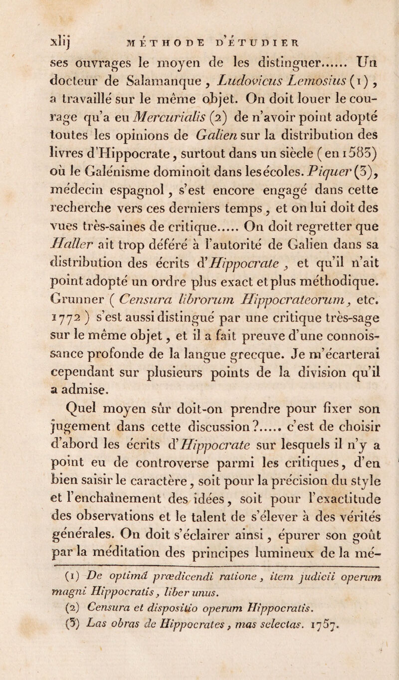 ses ouvrages le moyen de les distinguer...... Un docteur de Salamanque , Ludovicus Lemosius (i), a travaille sur le meme objet. On doit louer le cou¬ rage qu’a eu Mercurialis (2) de n’avoir point adopte toutes les opinions de Galien sur la distribution des livres d’Hippocrate, surtout dans un siecle ( en i585) ou le Galenisme dominoit dans lesecoles. Piquer (3), me'decin espagnol, s’est encore engage dans cette recherche vers ces derniers temps , et onlui doit des vues tres-saines de critique.On doit regretter que Haller ait trop defere a Fautorite de Galien dans sa distribution des ecrits d1 Hippocrale y et qu’il n’ait point adopte un ordre plus exact etplus methodique. Grunner ( Censura librorum Ilippocrateorum, etc. 2772 ) s’est aussi distingue par une critique tres-sage sur le meme objet, et il a fait preuve d’une connois- sance profonde de la langue grecque. Je na’ecarterai cependant sur plusieurs points de la division qu’il a admise. Quel moyen sur doit-on prendre pour fixer son jugement dans cette discussion?.c’est de choisir d’abord les ecrits d’ Hippo crate sur lesquels il n’y a point eu de controverse parmi les critiques, d’en bien saisir le caractere, soit pour la precision du style et Fenchainement des idees, soit pour Fexactitude des observations et le talent de s’elever a des verites generales. On doit s’eclairer ainsi, epurer son gout par la meditation des principes lumineux de la me- (1) De optima prcedicendi ratione, item judicii opemm magni Jlippocratis, liber units. (2) Censura et dispositio operum Hippocralis.
