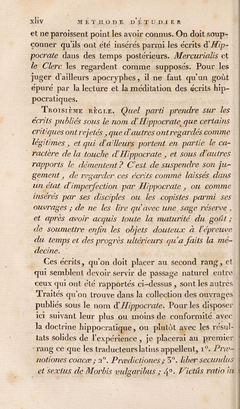 et ne paroissent point les avoir connus. On doit soup- Conner quils ont ete inseres parmi les ecrits d'Hip- pocrate dans des temps posterieurs. Mercurialis et le Clerc les regardent comme supposes. Pour les juger d’ailleurs apocrypbes, il ne faut qu’un gout epure par la lecture et la meditation des ecrits hip- pocratiques. Troisi^me regle. Quel parti prendre sur les ecrits pul?lie's sous le nom d’ Wppocrate^ que certains critiques ont rejetes y que cTautres ont regardes comme legitimes, et qui d’ailleurs portent en partie le ca- ractere de la touche d’ Hippo crate , et sous dautres rapports le dementent ? C’est de suspendre son ju- gement, de regarder ces ecrits comme laisses dans un etat d’imperfection par Hippocrate, ou comme inseres par ses disciples ou les copistes parmi ses outrages ; de ne les lire qu avec une sage reserve y et apres avoir acquis toute la maturite du gout; de soumettre enfin les oh jets douteux a Vepreuve du temps et des progres ulterieurs qua faits la me- decine. Ces ecrits, quon doit placer au second rang, et qui semblent devoir servir de passage nature! entre ceux qui ont ete rapportes ci-dessus , sont les autres Traites qu’on trouve dans la collection des ouvrages publics sous le nom d’Hippocrate. Pour les disposer ici suivant leur plus ou moins de conformite avec la doctrine hippocratique, ou plutot avec les resul- tats solides de Yexperience , je placerai au premier rang ce que les traducteurs latins appellent, i°. Free- notiones coacce; 20. Prcedictiones; 3°. liher secundus et sextus de Morins vulgaribus ; 4°, Vidus ratio in