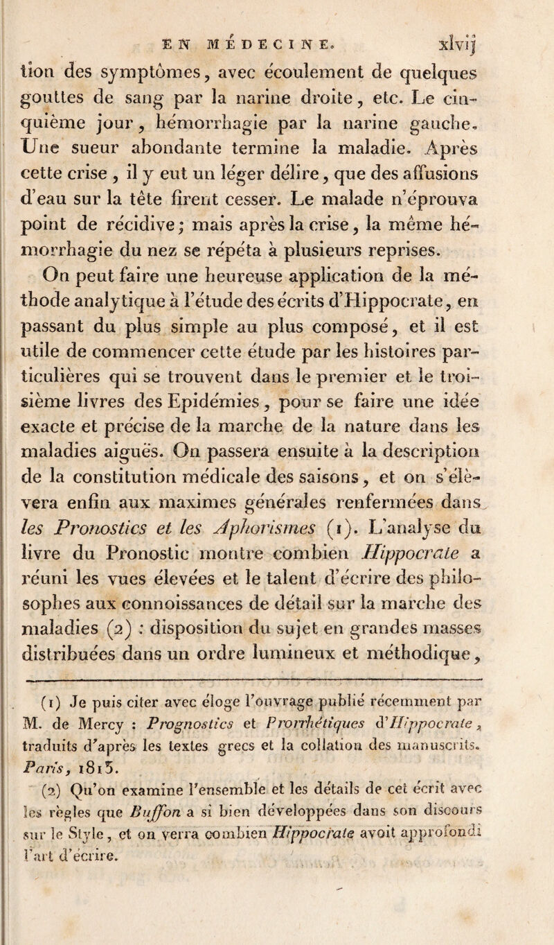 lion des symptomes, avec ecoulement de quelques gouttes de sang par la narine droite, etc. Le cm- quieme jour , hemorrhagie par la narine gauche. Une sueur ahondante termine la maladie. Apres cette crise , il y eut un leger delire , que des affusions d’eau sur la tete firent cesser. Le malade n’eprouva point de recidive; mais apres la crise , la rnerne he¬ morrhagie du nez se repeta a plusieurs reprises. On peut faire une heureuse application de la me- thodeanalytique a Fetudedescents d’Hippocrate, en passant du plus simple au plus compose, et il est utile de commencer cette etude par les histoires par- ticulieres qui se trouvent dans le premier et le troi- sieme livres des Epidemics, pour se faire une idee exacte et precise de la marche de la nature dans les maladies aigues. On passera ensuite a la description de la constitution medicale des saisons, et on s’ele- vera enfiti aux maxim es generajes renfermees dans les Pronostics et les dphorismes (i). L’analyse du liyre du Pronostic montre combien Hippocrate a reuni les vues elevees et le talent d’ecrire des philo¬ sophies aux connoissances de detail sur la marche des maladies (2) ; disposition du sujet en grandes masses distribuees dans un ordre lumineux et methodique , (1) Je puis citer avec eloge Fouvrage public recemxnent par M. de Mercy : Prognostics et Proirhetiques d’Hippocrate 4 traduits d^apres les textes grecs et la collation des manuscrils. Paris, 1815. (2) Qu’on examine Fensemble et les details de cet eerit avec les regies que Bujfon a si bien developpees dans son discours sur le Style, et on yerra oombien Hippocrate avoit approiondi fart d’ecrire.