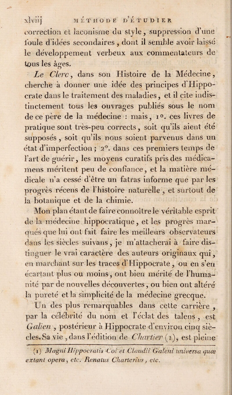 correction et laconisme du style, suppression d’une foule d’idees secondaires , dont il semble avoir laisse le developpement verbeux aux commentateurs de tous les ages. Le Clerc, dans son Histoire de la Me'decine 7 cbercbe a donner une idee des principes d'Hippo- crate dans le traitement des maladies, et il cite indis- tinctement tous les ouvrages publies sous le nom de ce pere de la medecine : mais, i°e ces livres de pratique sont tres-peu corrects ? soit qu’ils aient ete supposes , soit qifils nous soient parvenus dans un etat d’imperfection; 2°. dans ces premiers temps de Fart de guerir, les moyens curatifs prisdes medica- mens meritent peu de confiance, et la matiere me- dicale n’a cesse d’etre un fatras informe que par les progres recens de Fhistoire naturelle y et surtout de la botanique et de la chimie. Mon plan etantde faire connoitrele veritable esprit de la medecine hippocratique, et les progres mar¬ ques que lui ont fait faire les meilleurs observateurs dans les siecles suivans ? je m’attacberai a faire dis- tioguer le vrai caractere des auteurs originaux qui? en marehant sur les traces d’Hippocrate, ou en sen ecartant plus ou moins, ont bien merite de l’huma- nite par de nouvelles decouvertes, ou bien ont alters la pm ete et la simplicity de la medecine grecque. Un des plus remarquables dans cette carriere y par la celebrite du nom et F eclat des talens ? est Galien , posterieur a Hippocrate d’environ cinq sie- cles.Sa vie , dans Fedition de Char tier (i), est pleine (1) Magni Hippocralis Coi et Claudii Galeni xmiyersa tjuce extant opera, etc. Renalus Charter ins , etc.