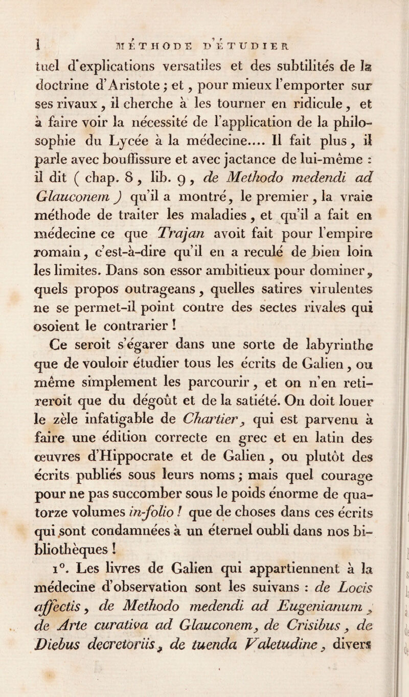 tuel ^explications versatiles et des subtilites de 3s doctrine d’Aristote ; et , pour mieux Femporter sur ses rivaux , il cherche a les tourner en ridicule, et a faire voir la necessite de Fapplication de la philo¬ sophic du Lycee a la medecine.... 11 fait plus, il parle avec bouffissure et avec jactance de lui-meme : il dit ( chap. 8 , lib. g, de Metkodo medendi ad Glauconem ) qu’il a montre, le premier y la vraie methode de trailer les maladies, et qu’il a fait en medecine ce que Trajan avoit fait pour Fempire romain, c’est-a-dire qu’il en a recule de bien loin les limites. Dans son essor ambitieux pour dominer, quels propos outrageans , quelles satires virulentes ne se permet-il point contre des sectes rivales qui osoient le contrarier! Ce seroit s’egarer dans une sorte de labyrinthe que de vouloir etudier tous les e'crits de Galien y ou nieme simplement les parcourir, et on n’en reti- reroit que du degout et de la satiete. On doit louer le zele infatigable de Chartier , qui est parvenu a faire une edition correcte en grec et en latin des ceuvres d’Hippocrate et de Galien, ou plutot des ecrits publics sous leurs noms; mais quel courage pour ne pas succomber sous le poids enorme de qua- torze volumes in-folio! que de choses dans ces ecrits qui ,sont condamnees a un eternel oubli dans nos bi- bliotheques! i°. Les livres de Galien qui appartiennent a la medecine d’observation sont les suivans : de Locis affectis y de Methodo medendi ad Eugenianum de Arte curalwa ad Glauconem y de Crisibus, de Diebus decretoriis? de tuenda Valetudine, divers