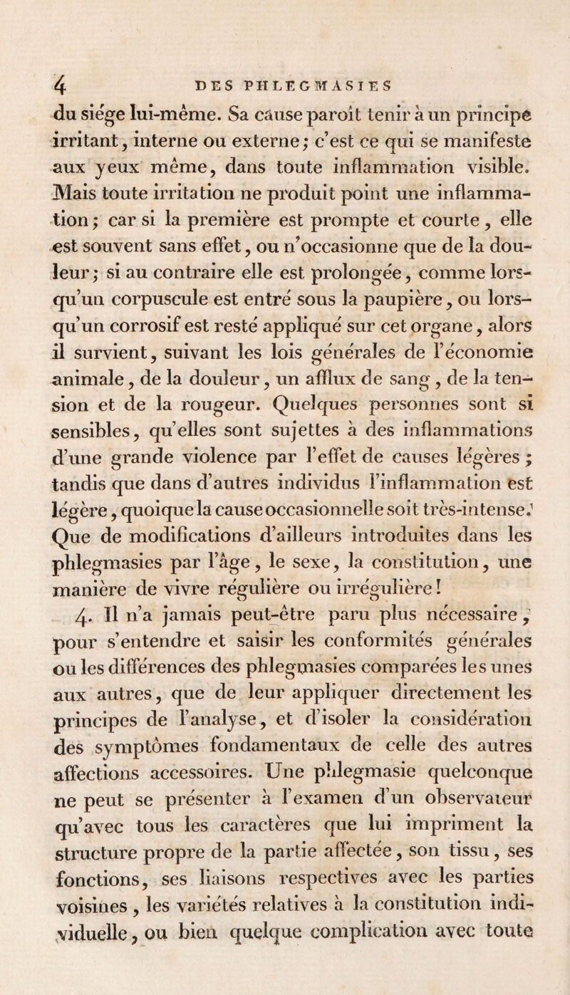 du siege lui-meme. Sa cause paroit tenir aun principe irritant, interne on externe; c’est ce qui se manifeste aux jeux meme, dans toute inflammation visible. Mais toute irritation ne produit point une inflamma¬ tion ; car si la premiere est prompte et courte, elle cst souvent sans efFet, ou n^occasionne que de la dou- leur; si au contraire elle est prolongee, comme lors- qu’un corpuscule est entre sous la paupiere , ou lors- qu un corrosif est reste applique sur cet organe, alors il survient, suivant les lois generales de Teconomie animale, de la douleur, un afflux de sang, de la ten¬ sion et de la rougeur. Quelques personries sont si sensibles, qu’elles sont sujettes a des inflammations d une grande violence par Teffet de causes legeres ; tandis que dans d’autres individus Finflammation est legere, quoique la cause occasionnelle soit tres-intense. Que de modifications d’ailleurs introduites dans les phlegmasies par I’age, le sexe, la constitution, une maniere de vivre reguliere ou irreguliere I 4. Il n’a jamais peut-etre paru plus necessaire , pour s’entendre et saisir les conformites generales ou les differences des phlegmasies comparees les unes aux autres, que de leur appliquer directement les principes de I’analyse, et d’isoler la consideration des symptomes fondamentaux de celle des autres affections accessoires. Une plilegmasie quelconque ne pent se presenter a rexamen d’un observaieur qu’avec tons les caracteres que lui impriment la structure propre de la partie affectee, son tissu, ses fonctions, ses liaisons respectives avec les parties voisines , les varietes relatives a la constitution indi- .viduelle, ou bien quelque complication avec toute