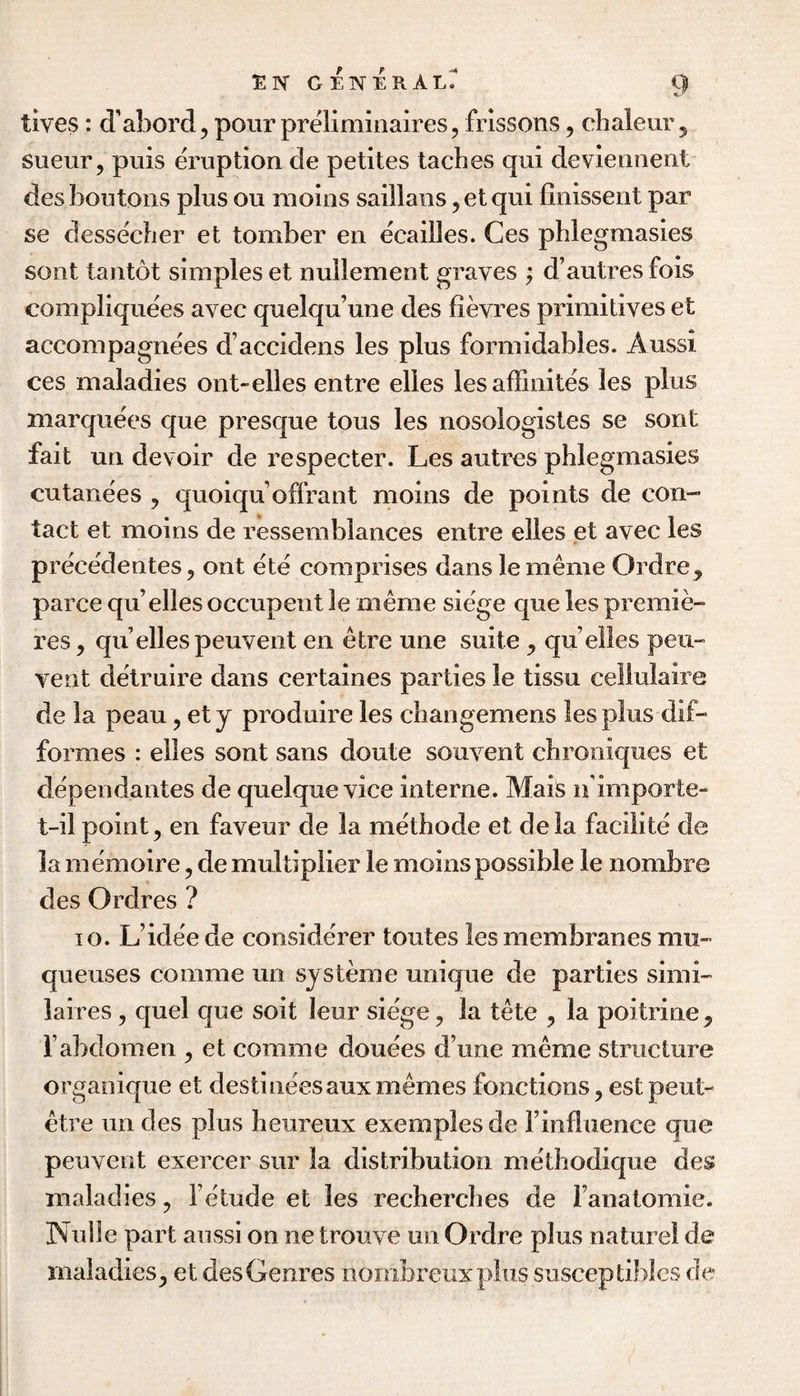 tives: d’abord, pour prelimiiiaires, frissons, clialeur 5 Sueur, puis eruption de petites laches qui deviennent des boutons plus ou moins saillans ,etqui finissent par se dessecher et tomber en ecailles. Ges phlegraasies soiit tantot simples et nullement graves ; d’autres fois compliquees avec quelqu’une des fievres primitives et accompagnees d’accidens les plus formidables. Aussi ces maladies ont-elles entre elles lesaffinites les plus marquees que presque tous les nosologisles se sont fait un devoir de respecter. Les autres phlegrnasies cutanees , quoiqu offrant moins de points de con¬ tact et moins de ressemblances entre elles et avec les precedentes, ont ete comprises dans lememe Ordre, parce qu’elles occupent le meme siege que les premie¬ res , qii elles peuvent en etre une suite , qu elles peii- vent detruire dans certaines parties le tissu celiulaire de la peau, et y produire les changemens les plus dif- formes : elles sont sans doute souvent chrooiques et dependantes de quelque vice interne. Mais ifimporte- t-il point, en faveur de la methode et dela facilite de la memoire, de multiplier le moins possible le nombre des Ordres ? 10. L’ideede considerer toutes les membranes mu- queuses comme un systeme unique de parties simi- laires, quel que soil leur siege, la tete , la poitrine , rabdomen , et comme douees d’une meme structure orgaoique et destineesauxmemes fonctions, est peut- etre un des plus heureux exemples de i’influence que peuvent exercer sur la distribution methodique des maladies, fe'tude et les recherches de fanatomie. Nulle part aussi on ne trouve un Ordre plus naturel de maladies, et des Genres nombreuxpliis susceptiblcs de