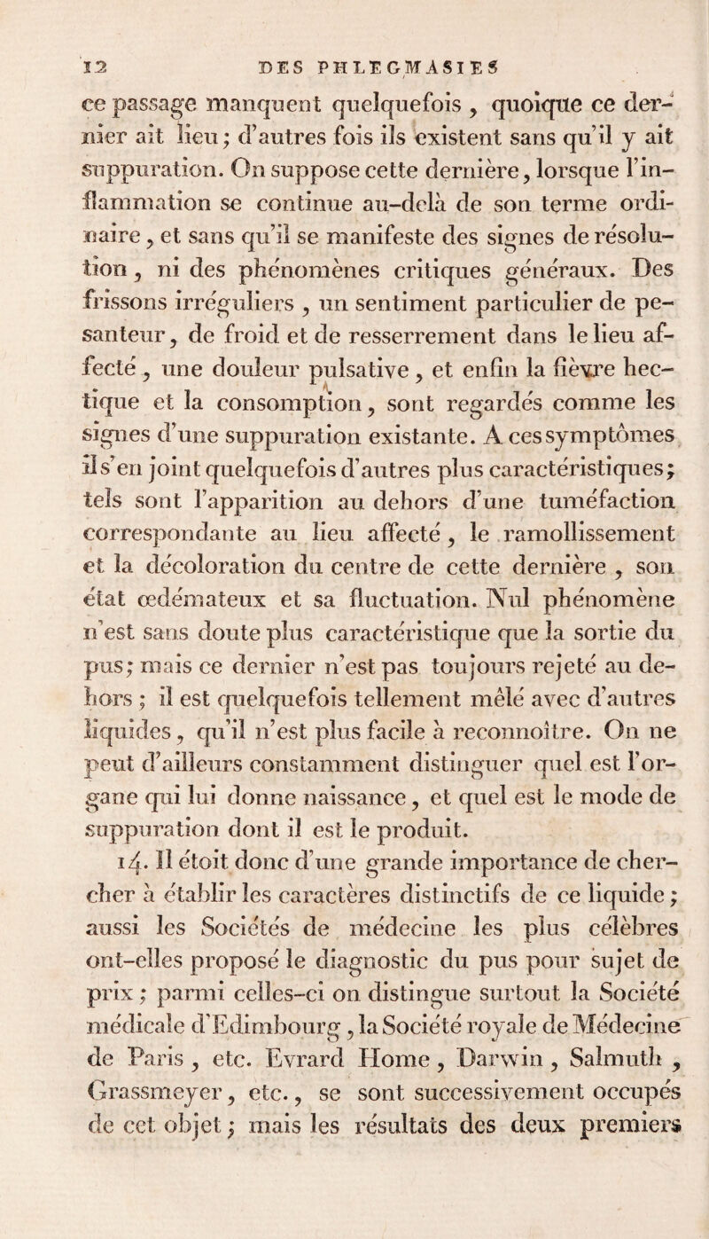 ce passage manqucDt qiielquefois , quoiqxie ce der¬ nier ait lieu; d’autres fois ils existent sans qu’il j ait suppuration. On suppose cette derniere, lorsque I’in- flammation se continue au-dela de son terme ordi¬ naire 5 et sans qu il se manifeste des signes de resolu¬ tion 5 ni des phenomenes critiques generaux. Des frissons irreguliers , un sentiment particulier de pe- santeur, de froid et de resserrement dans lelieu af- fecte y une douleur pulsative , et enfin la fievj’e hec- tique et la consomption ^ sont regardes comme les signes d’une suppuration existante. A cessymptomes ils’en joint quelquefois d’autres plus caracteristiques; tels sont I’apparition au dehors d’une tumefaction correspoiidante au lieu affecte , le .ramollissement et la decoloration du centre de cette derniere , son etat cedemateux et sa fluctuation. Nul phenomene n’est sans doute plus caracteristique que la sortie du pus; mais ce dernier n’est pas toujoiirs rejete au de¬ hors ; il est quelquefois tellement m^e avec d’autres liquides, qu’il n’est plus facile a reconnoitre. On ne pent d’ailleurs constamment distinguer quel est 1’or¬ gan e qui lui donne naissance, et quel est le mode de suppuration dont il est le produit. 14- II etoit done d’une grande importance de cher- cher a citablir les caracteres distinctifs de ce liquide; aussi les Societes de medecine les plus celebres ont-elles propose le diagnostic du pus pour sujet de prix; parmi celles-ci on distingue surtout la Societe medicale d’Edimbourg ^ la Societe royale de Medecine de Paris, etc. Evrard Home, Darwin ^ Salmuth , Grassmeyer y etc., se sont successivement occupes de cet objet; mais les resultats des deux premiers