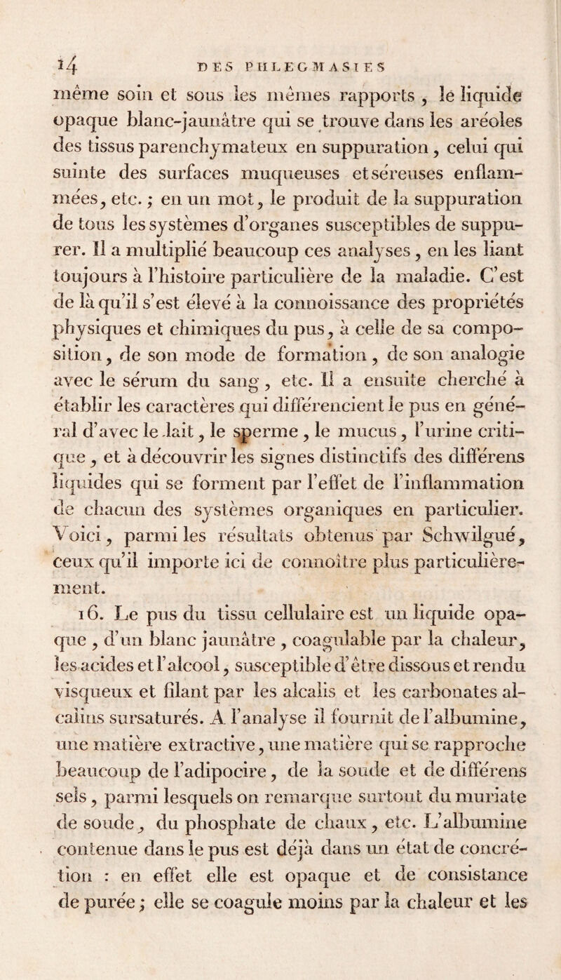 meme soin et sous les iiieraes rapports , le liquide opaque blanc-jauuatre qui se trouve dans les areoles des tissus parenchjmateux en suppuration, celui qui suinte des surfaces muqueuses etsereuses enflam- mees^ etc.; en un mot^ le produit de la suppuration de tons les systemes d’organes susceptibles de suppu- rer. II a multiplie beaucoup ces analyses, en les liant toujours a I’histoire particuliere de la maladie. C’est de laqu’il s’est eleve a la connoissance des proprietes physiques et chimiques du pus ^ a celle de sa compo¬ sition 5 de son mode de formation ^ de son analogic avec le serum du sang, etc. 11 a ensuite cherche a etablir les caracteres qui differencient le pus en gene¬ ral d’avec le dait ^ le ^erme, le mucus ^ 1’urine criti¬ que ^ et a decouvrir les signes distinctifs des differens liquides qui se forment par Feffet de finflammation de chacun des systemes organiques en particulier. \ oici 5 parmi les resultats obtenus par Schwilgue^ ceux qu’il importe ici de coniioitre plus particuliere^ ment. 16. Le pus du tissii cellulaire est un liquide opa¬ que 5 d’un blanc jaunatre , coagulable par la chaleur^ les acides et ralcool, susceptible d’etre dissous et rendu visqueiix et filant par les alcaiis et les carbonates al- calins sursatures. A Fanalyse il fournit deFaibumine, une matik^e extractive, une matiere quise rapproche beaucoup de Fadipocire, de ia sonde et de dilferens sels ^ parmi lesquels on remarque surtout du muriate de soude^ du phosphate de chaux^ etc. L’albumine conteniie dansle pus est deja dans un etat de concre¬ tion : en effet elle est opaque et de consistance de puree; elle se coaguie moins par la chaleur et les