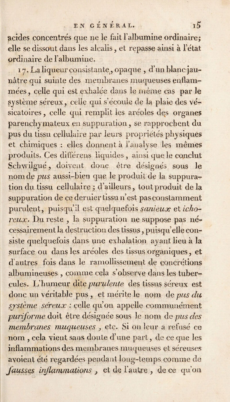 Rcides concentres que ne le fait Falbumine ordinaire; elle se dissout dans ies alcalis, et repasse ainsi a I’etat ordinaire de raibumine. 17. La liqueur consistaiite ^ opaque , d’un blanc jau- natre qui suinte des membranes muqueuses enflam- mees, celle qui est exhalee dans le nieme cas par le systLne sereux, celle qui s’ecoule de la plaie des ve-- sicatoires, celle qui rempiit les areoles dqs organes parencbymateux en suppuration ^ se rapprochent du pus du tissu cellulaire par leurs proprietes physiques et chimiques : eiies donnent a ranalyse ies memes produits. Ces differens liquides, ainsi que le condut Schwilgue y doivent done etre designes sous le nomde pus aussi-bien que le produit de la suppura-^ tion du tissu cellulaire ; d’ailieurs, tout produit de la suppuration de ce dernier tissu n’est pas constamment purulent, puisqu’il est quelquefois sanieux et icho-^ reux. Du reste , la suppuration ne suppose pas ne^ cessairement la destruction des tissus, puisqu ell^ con- siste quelquefois dans une exhalation ayaiit lieu a la surface ou dans les areoles des tissus organiques ^ et d’autres fois dans le ramollissemeut de concretions albumineuses , comme cela s’observe dans les tuber-* cules. L’humeur dite piirulente des tissus sereux est done un veritable pus , et merite le nom de pus du sjSterne sereux : celle qu’on appelle communement puriforme doit etre designee sous le nom de pus des membranes muqueuses ^ etc. Si on leur a rebise ce nom j cela vient sans doute d’une part, de ce c|ue les inflammations des membranes muqueuses et sereuses avoient ete regardees pendant long-temps comme de fausses inflammations ^ et de Faulxe , de ce qu’on