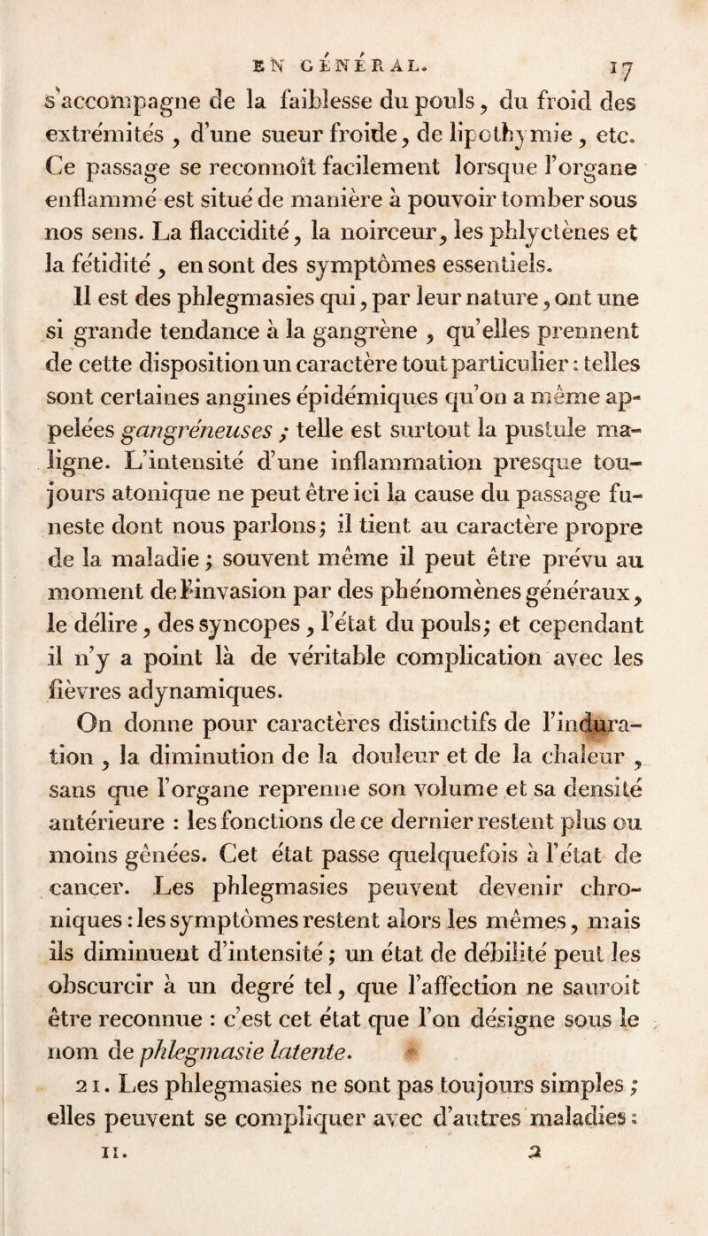 s^acconipagne de la faiblesse du pouls ^ dii froid des extremites ^ d’une sueur froide, de lipothj mie , etc, Ce passage se reconnoit facilement lorsque I’organe enflamme est situe de maniere a pouvoir tomber sous nos sens. La flaccidite^ la noirceur^ les pblydenes et la fetidite , en sont des sjmptomes essentiels. 11 est des phlegmasies qui ^ par leur nature ^ ont une si grande tendance a la gangrene ^ qu’elles prennent de cette disposition un caractere tout particulier: telles sont certaines angines epidemiques qu’on a meme ap- pelees gangreneuses ; telle est surtout la pustule ma- ligne. L’intensite d’une inflammation presque tou- jours atonique ne pent etre ici la cause du passage fu- neste dont nous parlous; il tient an caractere propre de la maladie; souvent meme il peut etre prevu au moment debinvasion par des phenomenesgeneraux, ie delire, des syncopes, Fetat du pouls; et cependant il n’y a point la de veritable complication avec les fievres adynamiques. On donne pour caracteres distinctifs de Findura- tion y la diminution de la douleur et de la chaleur , sans que Forgane reprenne son volume et sa densite anterieure : les functions de ce dernier restent plus ou moins genees. Get etat passe quelquefois a Fetat de cancer. Les phlegmasies peuvent devenir chro- niques: les symptomes restent alors les memes, mais ils diminuent d’intensite; un etat de debilite peut les obscurcir a un degre tel, que Faffection ne sauroit etre reconnue : c’est cet etat que Fon designe sous le nom de phlegmasie latente. 21. Les phlegmasies ne sont pas toujours simples; dies peuvent se compliquer avec d’autres maladies s 2 II.