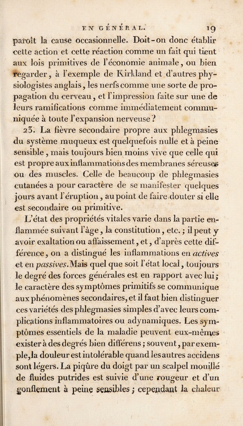 paroit la cause occasionnelle. Doit-on done etablir cette action et cette reaction comme mi fait qui tient aux lois primitives de 1’economic animale, on bien regarder^ a Fexemple de Kirkland et d’autres phy- siologistes anglais, les nerfscomme line sorte de pro¬ pagation du cerveau, et rimpression faite siir mie de leurs ramifications comme immediatement commu- niquee a toute 1’expansion nerveuse ? 25. La fievre secondaire propre aux phlegmasies du sySterne muqueux est quelquefois nulle et a peine sensible, mais toujours bien moins vive que celle qui est propre aux inflammations des membranes sereuseiS ou des muscles. Celle de beaucoup de phlegmasies cutane'es a pour caractere de se maiiifester queiques jours avant I’eruption, au point de faire douter si elle est secondaire ou primitive. L^etat des proprietes vitales varie dans la partie en- flammee suivant i’age, la constitution, etc.; il pent y avoir exaltation ou affaissement, et, d’apres cette dif¬ ference, on a distingue les inflammations en et en passwes.Wsds quel que soit i’etat local, toujours le degre des forces generales est en rapport avec lui; le caractere des symptomes primitifs se communique aux phenomenes secondaires, et il faut bien distinguer ces varietes des phlegmasies simples d^avec leurs com¬ plications inflammatoires ou adynamiques. Les sym¬ ptomes essentiels de la maladie peuvent eux-memes exister a des degres bien differens; souvent, par exem- ple,la douleur est intolerable quand lesautres accidens sont legers. La piqure du doigt par un scalpel mouille de fluides putrides est suivie d’une rougeur et d’uri gonflement a peinq sqjisibles j cepe^dant la chaleur