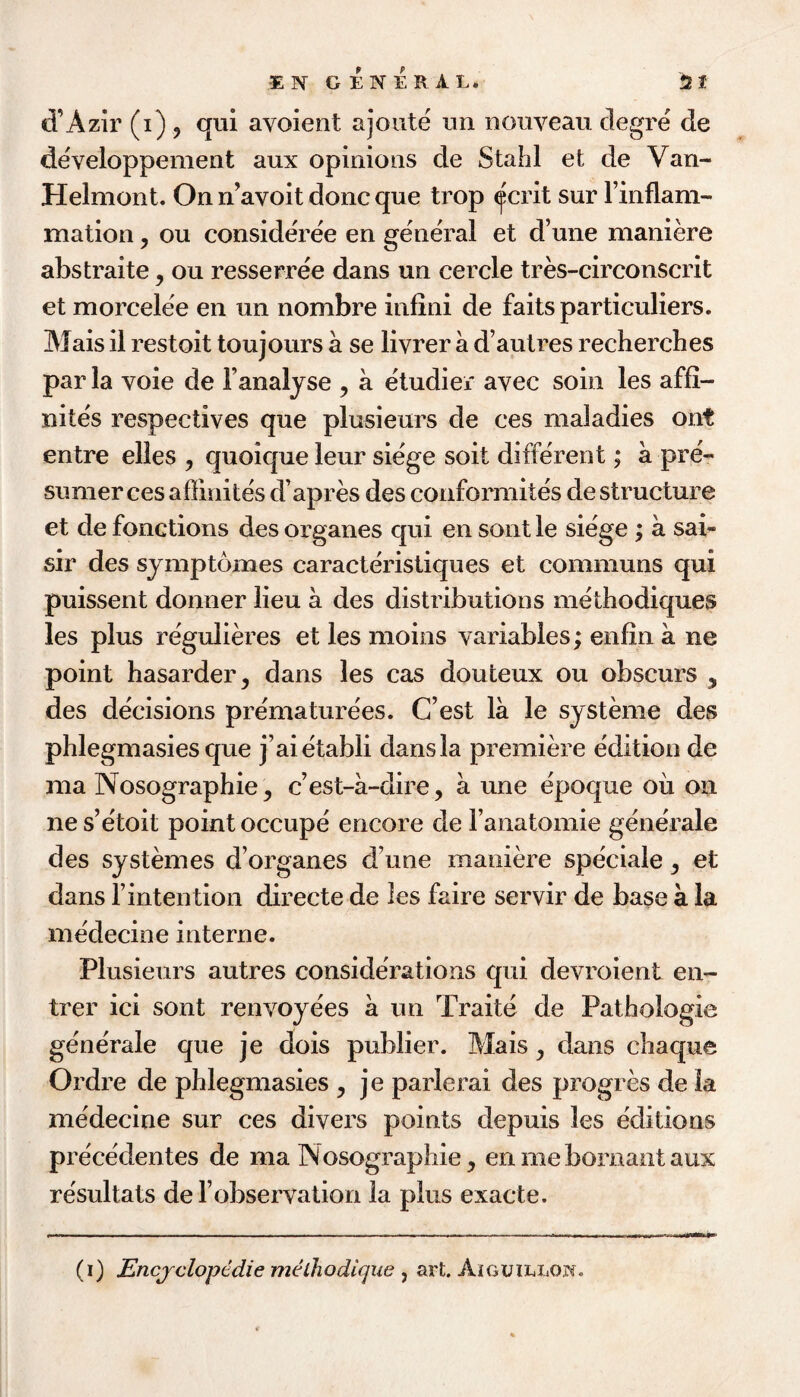d’Azir (i) j qui avoient ajoute nn nouveau clegre de developpement aux opinions de Stahl et de Van- Helmont. On n’avoit done que trop ^crit sur Finflam- mation, ou consideree en general et d’une maniere abstraite, ou resserree dans un cercle tres-circonscrit et morcelee en un nombre inflni de faitspartieuliers. Mais il restoit toujours a se livrer a d’autres recherches par la voie de Fanalyse , a etudier avec soin les affi- nites respectives que plusieurs de ces maladies ont entre elles , quoiqueleur siege soit different; a pre- Sumer ces affinites d’apres des conformites de structure et de fonctions des organes qui en sont le siege ; a sai- sir des sjmptomes caracteristiques et communs qui puissent donner lieu a des distributions methodiques les plus regulieres et les moins variables; enfiii a ne point hasarder^ dans les cas douteux ou obscurs , des de'cisions pre'maturees. C’est la le systeme des phlegmasies que j’aietabli dans la premiere edition de ma Nosographie, c’est-a~dire, a une epoque oil on ne s’e'toit point occupe encore de Fanatomie generale des systemes d’organes d’une maniere speciale, et dans Fintention directe de les faire servir de base a la medecine interne. Plusieurs autres considerations qui devroient en- trer ici sont renvoyees a un Traite de Pathologic ge'nerale que je dois publier. Mais ^ dans chaque Ordre de phlegmasies , je parlerai des progres de la medecine sur ces divers points depuis les editions pre'cedentes de ma IN osographie, enmebornantaux resultats de Fobservation la plus exacte. (i) Encjclopcdie melhodicjue ^ art. Aiguillow.