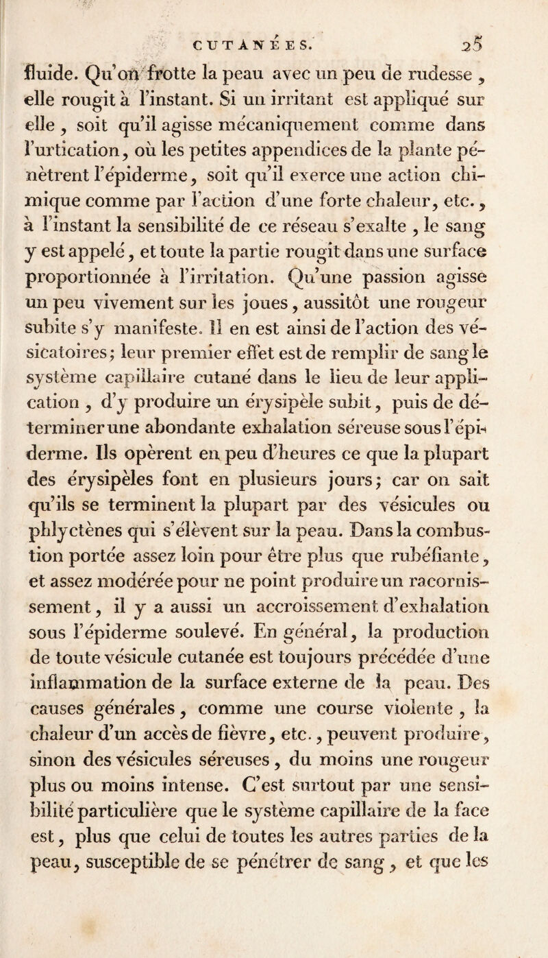 CUT AN EES.' aS flmde. Qu’oii'frotte la peau avec un peu de rudesse , elle rougit a Finstant. Si un irritant est applique sur elle , soit qu il agisse mecaniquemeiit comme dans Furtication, oil les petites appendices de la plante pe- netrent Fepiderme, soit qiFil exerce une action chi- mique comme par Faction d’une forte clialeur, etc., a Finstant la sensibilite de ce reseau s’exalte , le sang y estappele, ettoute lapartie rougit dans une surface proportionnee a Firritation. Qu’une passion agisse un peu vivement sur les joues, aussitot une rongeur subite s’y manifeste. 11 en est ainsi de Faction des ve- sicatoires; leur premier effet estde remplir de saogle systeme capillaire cutane dans le lieu de leur appli¬ cation , d’y produire un erysipMe subit, puis de de¬ terminer une abondante exhalation sereusesousFepb derme. Us operent en peu d’heures ce que la plupart des erysipMes font en plusieurs jours; car on sait qu’ils se terminent la plupart par des vesicules ou phlyctenes qui s’eleven! sur la peau. Dans la combus¬ tion porte'e assez loin pour etre plus que rubefiante ^ et assez modereepour ne point produire un racornis- sement ^ il y a aussi un accroissement d’exhalation sous Fepiderme souleve. En gene'ral, la production de toute vesicule cutane'e est toujours precedee d’une inflammation de la surface externe de la peau. Des causes generales, comme une course violente , la chaieur d’un accesde fievre, etc. ^ peuvent produire ^ sinon des vesicules sereuses, du moins une rongeur plus ou moins intense. C’est siirtout par une sensi¬ bilite particuliere que le systeme capillaire de la face est 5 plus que celui de toutes les autres parties de la peau;^ susceptible de se penetrer de sang ^ et que les
