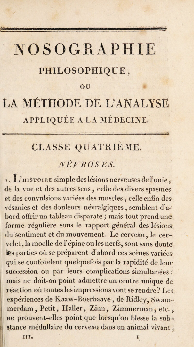 PH1LOSOPHIQDE, ou LA METHODE DE L’ANALYSE APPLIQUEE A LA MEDECINE. CLASSE QUATPvIEME. NEFTiOSES. i» XimSTOiRE simple des lesions nerveusesderoxiie, de la vue et des autres Sens, celle des divers spasmes et des convulsions variees des muscles, celle enlin des vesanies et des douleurs nevralgiques , semblent d’a- bord offrir un tableau disparate ; mais tout prend une forme reguliere sous le rapport general des lesions du sentiment et du mouvement. Le cerveau, le cer- velet,la moeile de Fepine oulesnerfs, sont sans doute fes parties oil se preparent d’abord ces scenes variees qui se confondent quelquefois par la rapidite de leur succession ou par leurs complications simultane'eS : mais ne doit-on point admettre un centre unique de reaction ou toutes les impressions vont se rendre? Les experiences de Kaaw-Boerbaave, de Ridley, Swam¬ merdam, Petit, Haller, Zinn, Zimmerman, etc., ne prouvent-elles point que lorsqu on blesse 3a sub- \\ stance medullaire du ceryeau dans un animal vivant 0