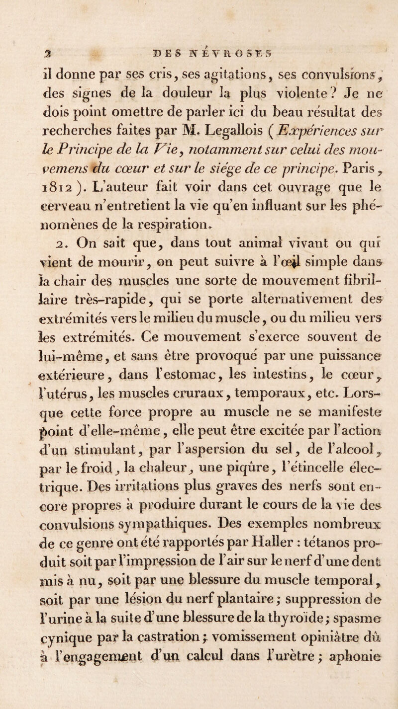 il donne par ses cris, ses agitations, ses convulsions, des signes de la douleur la plus violente ? Je ne dois point omettre de parler ici du beau resultat des recherches faites par M. Legallois ( Experiences sur le Principe de la Vie, notamment sur celui des moti¬ ve mens du coeur et sur le siege de ce principe. Paris, 1812 ). Lauteur fait voir dans cet ouvrage que le eerveau n’entretient la vie qu’en influant sur les phe- nomenes de la respiration. 2. On sait que, dans tout animal vivant ou qui vient de mourir, on peut suivre a Fce^l simple dans la chair des muscles une sorte de mouvement fibril- laire tres-rapide, qui se porte alternativement des extremites vers le milieu du muscle, ou du milieu vers les extremites. Ce mouvement s’exerce souvent de lui-meme, et sans etre provoque par une puissance exterieure, dans l’estomac, les intestins, le coeur ^ F uterus, les muscles cruraux, temporaux, etc. Lors- que cette force propre au muscle ne se manifesto point d’elle-meme, elle peut etre excitee par faction d’un stimulant, par Faspersion du sel, de l’alcool, par le froid, la chaleur, une piqure, l’etincelle elec- trique. Des irritations plus graves des nerfs sont en¬ core propres a produire durant le cours de la vie des convulsions sympathiques. Des exemples nombreux de ce genre ont ete rapportes par Haller : tetanos pro- duit soitpar Fimpression de Fair sur lenerf d’une dent mis a nu, soit par une blessure du muscle temporal, soit par une lesion du nerf plantaire; suppression de Furine a la suite d’une blessure de la thyroide; spasme cynique par la castration f vomissement opiniatre du a Fengagement d’un calcul dans Furetre; aphonie